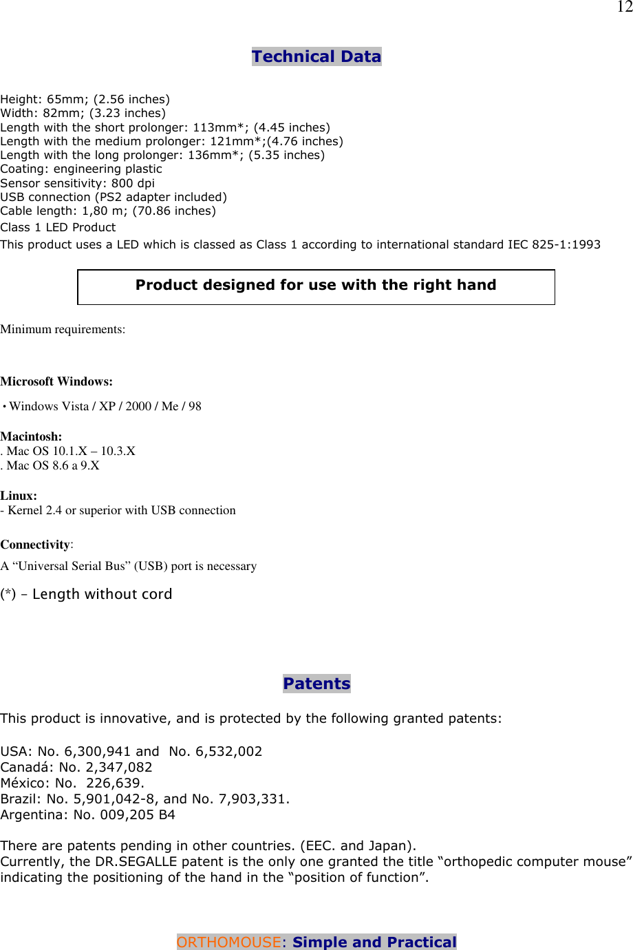   12 Technical Data    Height: 65mm; (2.56 inches) Width: 82mm; (3.23 inches) Length with the short prolonger: 113mm*; (4.45 inches) Length with the medium prolonger: 121mm*;(4.76 inches)      Length with the long prolonger: 136mm*; (5.35 inches)  Coating: engineering plastic Sensor sensitivity: 800 dpi USB connection (PS2 adapter included) Cable length: 1,80 m; (70.86 inches) Class 1 LED Product This product uses a LED which is classed as Class 1 according to international standard IEC 825-1:1993      Minimum requirements:  Microsoft Windows: •Windows Vista / XP / 2000 / Me / 98  Macintosh: . Mac OS 10.1.X – 10.3.X . Mac OS 8.6 a 9.X  Linux: - Kernel 2.4 or superior with USB connection  Connectivity:  A “Universal Serial Bus” (USB) port is necessary  (*) – Length without cord     Patents  This product is innovative, and is protected by the following granted patents:   USA: No. 6,300,941 and  No. 6,532,002 Canadá: No. 2,347,082 México: No.  226,639.  Brazil: No. 5,901,042-8, and No. 7,903,331.  Argentina: No. 009,205 B4  There are patents pending in other countries. (EEC. and Japan). Currently, the DR.SEGALLE patent is the only one granted the title “orthopedic computer mouse” indicating the positioning of the hand in the “position of function”.    ORTHOMOUSE: Simple and Practical  Product designed for use with the right hand 