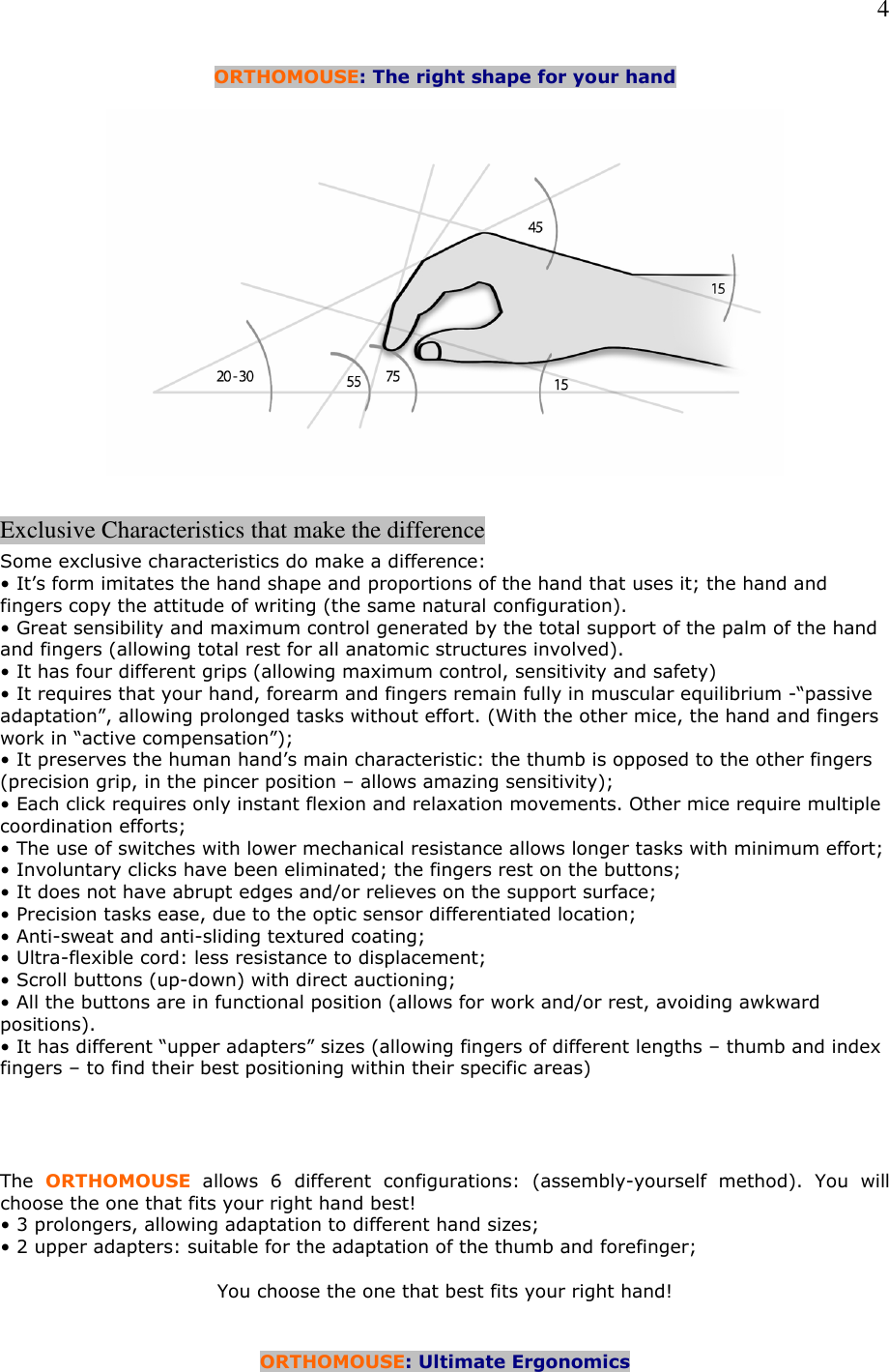   4 ORTHOMOUSE: The right shape for your hand    Exclusive Characteristics that make the difference  Some exclusive characteristics do make a difference: • It’s form imitates the hand shape and proportions of the hand that uses it; the hand and fingers copy the attitude of writing (the same natural configuration). • Great sensibility and maximum control generated by the total support of the palm of the hand and fingers (allowing total rest for all anatomic structures involved). • It has four different grips (allowing maximum control, sensitivity and safety) • It requires that your hand, forearm and fingers remain fully in muscular equilibrium -“passive adaptation”, allowing prolonged tasks without effort. (With the other mice, the hand and fingers work in “active compensation”); • It preserves the human hand’s main characteristic: the thumb is opposed to the other fingers (precision grip, in the pincer position – allows amazing sensitivity); • Each click requires only instant flexion and relaxation movements. Other mice require multiple coordination efforts; • The use of switches with lower mechanical resistance allows longer tasks with minimum effort; • Involuntary clicks have been eliminated; the fingers rest on the buttons; • It does not have abrupt edges and/or relieves on the support surface; • Precision tasks ease, due to the optic sensor differentiated location; • Anti-sweat and anti-sliding textured coating; • Ultra-flexible cord: less resistance to displacement; • Scroll buttons (up-down) with direct auctioning; • All the buttons are in functional position (allows for work and/or rest, avoiding awkward positions). • It has different “upper adapters” sizes (allowing fingers of different lengths – thumb and index fingers – to find their best positioning within their specific areas)     The  ORTHOMOUSE allows  6  different  configurations:  (assembly-yourself  method).  You  will choose the one that fits your right hand best! • 3 prolongers, allowing adaptation to different hand sizes; • 2 upper adapters: suitable for the adaptation of the thumb and forefinger;  You choose the one that best fits your right hand!   ORTHOMOUSE: Ultimate Ergonomics 