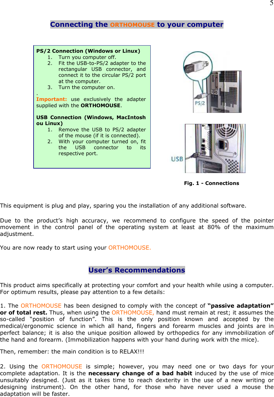   5 Connecting the ORTHOMOUSE to your computer                                                                                                                                Fig. 1 - Connections   This equipment is plug and play, sparing you the installation of any additional software.  Due  to  the  product’s  high  accuracy,  we  recommend  to  configure  the  speed  of  the  pointer movement  in  the  control  panel  of  the  operating  system  at  least  at  80%  of  the  maximum adjustment.  You are now ready to start using your ORTHOMOUSE.   User’s Recommendations   This product aims specifically at protecting your comfort and your health while using a computer. For optimum results, please pay attention to a few details:  1. The ORTHOMOUSE has been designed to comply with the concept of “passive adaptation” or of total rest. Thus, when using the ORTHOMOUSE, hand must remain at rest; it assumes the so-called  “position  of  function”.  This  is  the  only  position  known  and  accepted  by  the medical/ergonomic  science  in  which  all  hand,  fingers  and  forearm  muscles  and  joints  are  in perfect balance; it is also the unique position allowed by orthopedics for any immobilization of the hand and forearm. (Immobilization happens with your hand during work with the mice). Then, remember: the main condition is to RELAX!!!  2.  Using  the  ORTHOMOUSE  is  simple;  however,  you  may  need  one  or  two  days  for  your complete adaptation. It is the necessary change of  a  bad habit induced by the use of mice unsuitably  designed.  (Just  as  it  takes  time  to  reach  dexterity  in  the  use  of  a  new  writing  or designing  instrument).  On  the  other  hand,  for  those  who  have  never  used  a  mouse  the adaptation will be faster.    PS/2 Connection (Windows or Linux) 1. Turn you computer off. 2. Fit the USB-to-PS/2 adapter to the rectangular  USB  connector,  and connect it to the circular PS/2 port at the computer. 3. Turn the computer on. . Important: use  exclusively  the  adapter supplied with the ORTHOMOUSE.  USB  Connection  (Windows,  MacIntosh ou Linux) 1. Remove  the  USB  to  PS/2  adapter of the mouse (if it is connected). 2. With your computer turned on, fit the  USB  connector  to  its respective port.  