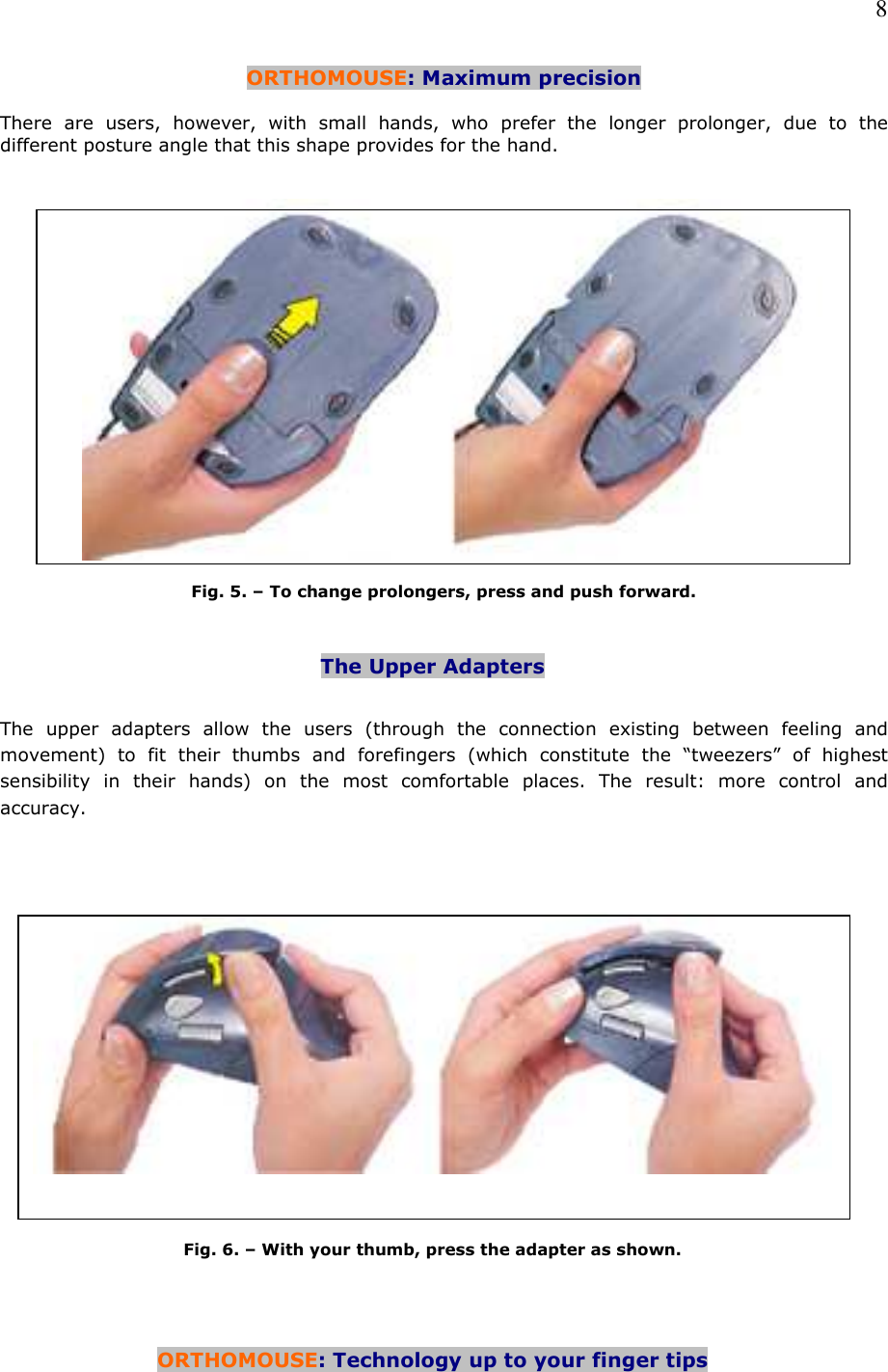   8 ORTHOMOUSE: Maximum precision  There  are  users,  however,  with  small  hands,  who  prefer  the  longer  prolonger,  due  to  the different posture angle that this shape provides for the hand.     Fig. 5. – To change prolongers, press and push forward.   The Upper Adapters   The  upper  adapters  allow  the  users  (through  the  connection  existing  between  feeling  and movement)  to  fit  their  thumbs  and  forefingers  (which  constitute  the  “tweezers”  of  highest sensibility  in  their  hands)  on  the  most  comfortable  places.  The  result:  more  control  and accuracy.         Fig. 6. – With your thumb, press the adapter as shown.     ORTHOMOUSE: Technology up to your finger tips   