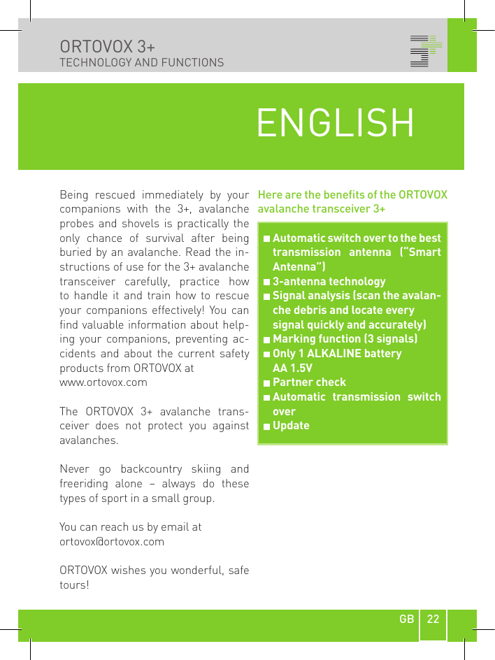 22GBORTOVOX 3+ TECHNOLOGY AND FUNCTIONSBeing  rescued  immediately  by  your companions  with  the  3+,  avalanche probes and  shovels  is  practically the only  chance  of  survival  after  being buried by an avalanche. Read the in-structions of use for the 3+ avalanche transceiver  carefully,  practice  how to  handle  it  and  train  how  to  rescue your  companions  effectively! You can find valuable information about help-ing  your  companions,  preventing  ac-cidents  and  about  the  current  safety products from ORTOVOX at www.ortovox.comThe  ORTOVOX  3+  avalanche  trans-ceiver  does  not  protect  you  against avalanches.Never  go  backcountry  skiing  and  freeriding  alone  –  always  do  these types of sport in a small group.You can reach us by email at ortovox@ortovox.comORTOVOX wishes you wonderful, safe tours!Here are the benets of the ORTOVOX avalanche transceiver 3+ENGLISH  Automatic switch over to the best transmission  antenna  (“Smart Antenna”)  3-antenna technology  Signal analysis (scan the avalan-che debris and locate every   signal quickly and accurately)  Marking function (3 signals)  Only 1 ALKALINE battery   AA 1.5V  Partner check  Automatic  transmission  switch over  Update