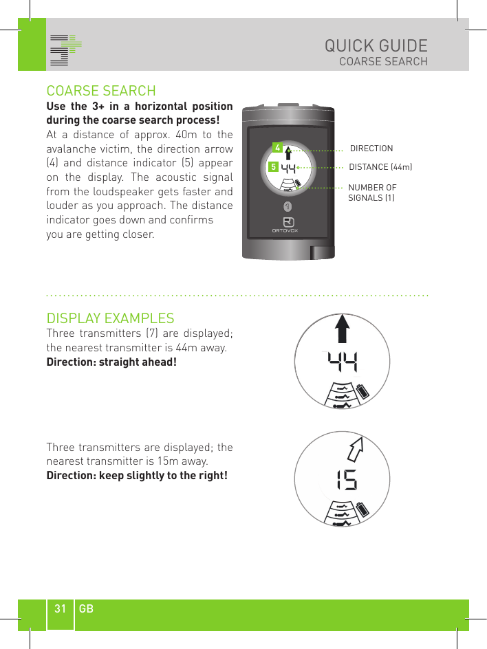 31 GBQUICK GUIDECOARSE SEARCHCOARSE SEARCHUse  the  3+  in  a  horizontal  position during the coarse search process! At  a  distance  of  approx.  40m  to  the avalanche victim, the direction arrow (4)  and  distance  indicator  (5)  appear on  the  display.  The  acoustic  signal from the loudspeaker gets faster and louder as you approach. The distance indicator goes down and confirms you are getting closer.  DISPLAY EXAMPLESThree transmitters  (7) are  displayed; the nearest transmitter is 44m away.Direction: straight ahead! Three transmitters are displayed; the nearest transmitter is 15m away.Direction: keep slightly to the right!DIRECTIONDISTANCE (44m)NUMBER OF  SIGNALS (1)45