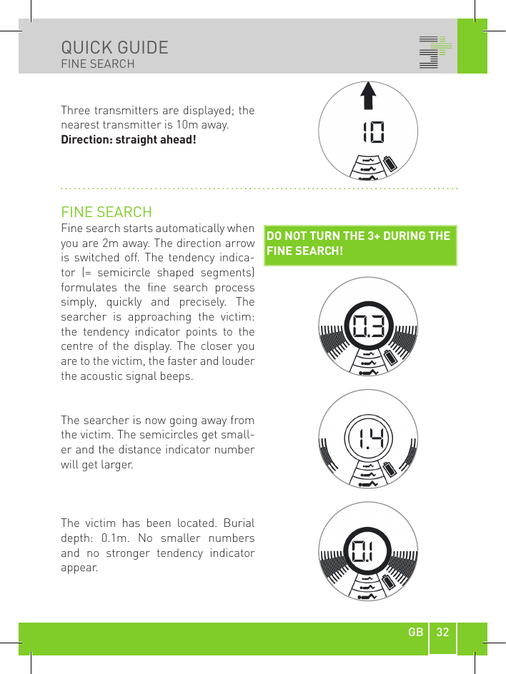 32GBQUICK GUIDEFINE SEARCHCOARSE SEARCHUse  the  3+  in  a  horizontal  position during the coarse search process! At  a  distance  of  approx.  40m  to  the avalanche victim, the direction arrow (4)  and  distance  indicator  (5)  appear on  the  display.  The  acoustic  signal from the loudspeaker gets faster and louder as you approach. The distance indicator goes down and confirms you are getting closer.  DISPLAY EXAMPLESThree transmitters  (7) are  displayed; the nearest transmitter is 44m away.Direction: straight ahead! Three transmitters are displayed; the nearest transmitter is 15m away.Direction: keep slightly to the right!DIRECTIONDISTANCE (44m)NUMBER OF  SIGNALS (1)Three transmitters are displayed; the nearest transmitter is 10m away.Direction: straight ahead! FINE SEARCHFine search starts automatically when you are 2m away. The direction arrow is  switched  off.  The  tendency indica-tor  (=  semicircle  shaped  segments) formulates  the  fine  search  process simply,  quickly  and  precisely.  The searcher  is  approaching  the  victim: the  tendency  indicator  points  to  the centre  of  the  display.  The  closer  you are to the victim, the faster and louder the acoustic signal beeps.The searcher is now going away from the victim. The semicircles get small-er and the distance indicator number will get larger.The  victim  has  been  located.  Burial depth:  0.1m.  No  smaller  numbers and  no  stronger  tendency  indicator appear.DO NOT TURN THE 3+ DURING THE FINE SEARCH!