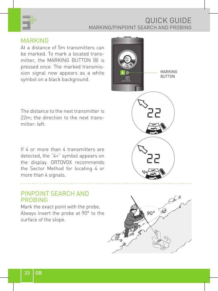33 GBQUICK GUIDEMARKING/PINPOINT SEARCH AND PROBINGMARKING At a distance of 5m transmitters can be marked. To mark a located trans-mitter,  the  MARKING  BUTTON  (8)  is pressed once. The marked transmis-sion  signal  now  appears  as  a  white symbol on a black background.The distance to the next transmitter is 22m; the  direction to the  next  trans-mitter: left. If  4  or  more  than  4  transmitters  are detected, the “4+” symbol appears on the  display.  ORTOVOX  recommends the  Sector  Method  for  locating  4  or more than 4 signals.PINPOINT SEARCH ANDPROBINGMark the exact point with the probe. Always insert the probe at 90° to the surface of the slope.MARKING BUTTON8