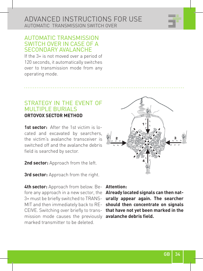 34GBADVANCED INSTRUCTIONS FOR USE AUTOMATIC  TRANSMISSION SWITCH OVERAUTOMATIC TRANSMISSION SWITCH OVER IN CASE OF A SECONDARY AVALANCHEIf the 3+ is not moved over a period of 120 seconds, it automatically switches over to  transmission  mode  from  any operating mode.STRATEGY IN  THE EVENT OF MULTIPLE BURIALSORTOVOX SECTOR METHOD1st sector:  After the 1st victim is lo-cated  and  excavated  by  searchers, the  victim‘s  avalanche  transceiver  is switched off and the avalanche debris field is searched by sector.2nd sector: Approach from the left.3rd sector: Approach from the right.4th sector: Approach from below. Be-fore any approach in a new sector, the 3+ must be briefly switched to TRANS-MIT and then immediately back to RE-CEIVE. Switching over briefly to trans-mission  mode  causes  the  previously marked transmitter to be deleted.Attention:Already located signals can then nat-urally  appear  again.  The  searcher should  then  concentrate  on  signals that have not yet been marked in the avalanche debris eld.