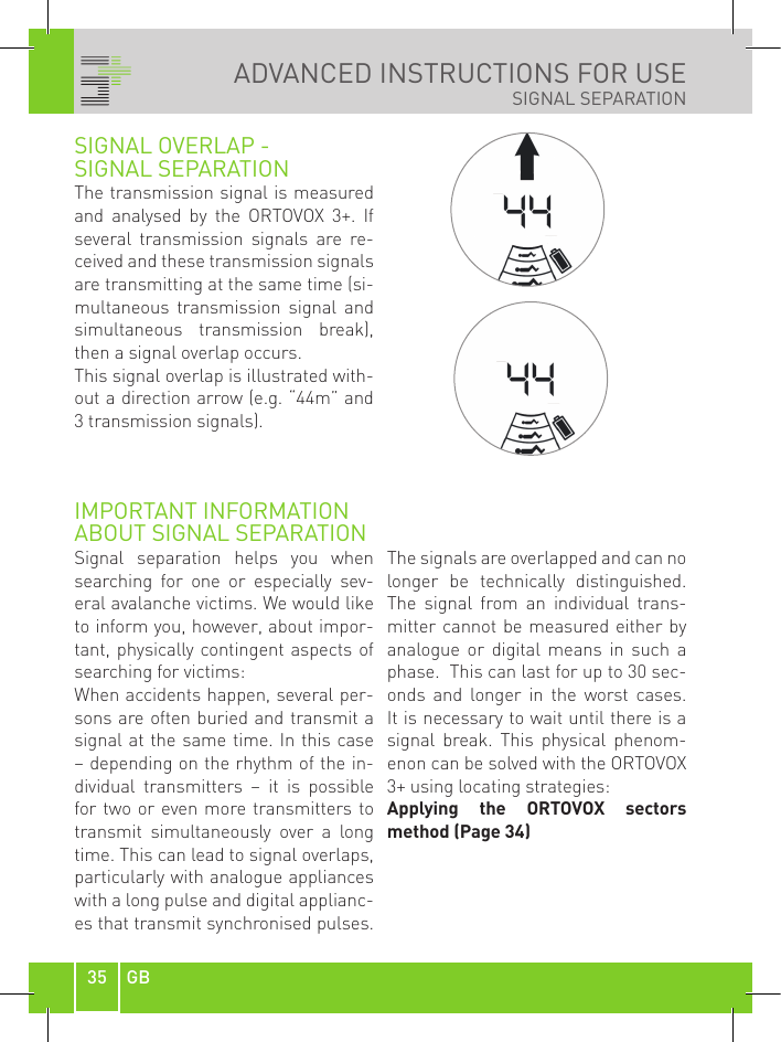 35 GBADVANCED INSTRUCTIONS FOR USE SIGNAL SEPARATIONSIGNAL OVERLAP - SIGNAL SEPARATION The transmission signal is measured and  analysed  by  the  ORTOVOX  3+.  If several  transmission  signals  are  re-ceived and these transmission signals are transmitting at the same time (si-multaneous  transmission  signal  and simultaneous  transmission  break), then a signal overlap occurs.This signal overlap is illustrated with-out a direction arrow (e.g. “44m” and 3 transmission signals).IMPORTANT INFORMATION ABOUT SIGNAL SEPARATIONSignal  separation  helps  you  when searching  for  one  or  especially  sev-eral avalanche victims. We would like to inform you, however, about impor-tant, physically contingent aspects of searching for victims:When accidents happen, several per-sons are often buried and transmit a signal at  the same time. In this  case – depending on the rhythm of the in-dividual  transmitters  –  it  is  possible for two or even more transmitters to transmit  simultaneously  over  a  long time. This can lead to signal overlaps, particularly with analogue appliances with a long pulse and digital applianc-es that transmit synchronised pulses. The signals are overlapped and can no longer  be  technically  distinguished. The  signal  from  an  individual  trans-mitter cannot  be  measured either  by analogue  or  digital  means  in  such  a phase.  This can last for up to 30 sec-onds  and  longer  in  the  worst  cases. It is necessary to wait until there is a signal  break.  This  physical  phenom-enon can be solved with the ORTOVOX 3+ using locating strategies:Applying  the  ORTOVOX  sectors  method (Page 34)