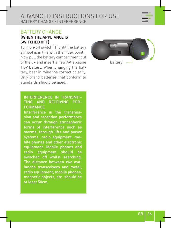 36GBADVANCED INSTRUCTIONS FOR USE BATTERY CHANGE / INTERFERENCEBATTERY CHANGE (WHEN THE APPLIANCE IS SWITCHED OFF)Turn on-off switch (1) until the battery symbol is in line with the index point.Now pull the battery compartment out of the 3+ and insert a new AA alkaline 1.5V battery. When changing the bat-tery, bear in mind the correct polarity. Only  brand batteries  that  conform to standards should be used.INTERFERENCE  IN  TRANSMIT-TING  AND  RECEIVING  PER-FORMANCEInterference  in  the  transmis-sion and reception performance can  occur  through  atmospheric forms  of  interference  such  as storms, through lifts  and power systems,  radio  equipment,  mo-bile phones and other electronic equipment.  Mobile  phones  and radio  equipment  should  be switched  off  whilst  searching. The  distance  between  two  ava-lanche  transceivers  and  metal, radio equipment, mobile phones, magnetic objects, etc. should be at least 50cm.battery1