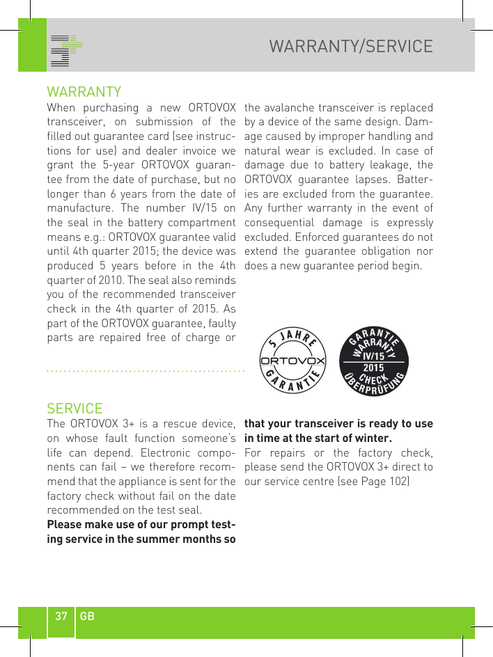 37 GBWARRANTY/SERVICEWARRANTYWhen  purchasing  a  new  ORTOVOX transceiver,  on  submission  of  the filled out guarantee card (see instruc-tions  for  use)  and  dealer  invoice  we grant  the  5-year  ORTOVOX  guaran-tee from the date of purchase, but no longer than  6 years from the  date of manufacture.  The  number  IV/15  on the  seal  in  the  battery  compartment means e.g.: ORTOVOX guarantee valid until 4th quarter 2015; the device was produced  5  years  before  in  the  4th quarter of 2010. The seal also reminds you of  the recommended transceiver check  in  the  4th  quarter  of  2015.  As part of the ORTOVOX guarantee, faulty parts  are  repaired  free  of  charge  or the avalanche transceiver is replaced by a device of the same design. Dam-age caused by improper handling and natural  wear  is  excluded.  In  case  of damage  due  to  battery  leakage,  the ORTOVOX  guarantee  lapses.  Batter-ies are excluded from the guarantee. Any  further  warranty  in  the  event  of consequential  damage  is  expressly excluded. Enforced guarantees do not extend  the  guarantee  obligation  nor does a new guarantee period begin. SERVICEThe  ORTOVOX 3+  is  a  rescue  device, on  whose  fault  function  someone‘s life  can  depend.  Electronic  compo-nents can fail – we therefore recom-mend that the appliance is sent for the factory check without fail on the date recommended on the test seal.Please make use of our prompt test-ing service in the summer months so that your transceiver is ready to use in time at the start of winter.For  repairs  or  the  factory  check, please send the ORTOVOX 3+ direct to our service centre (see Page 102)