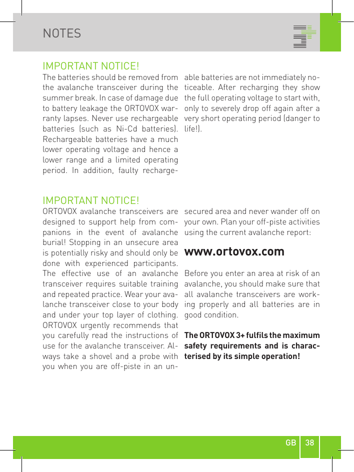 38GBNOTESIMPORTANT NOTICE!The batteries should be removed from the  avalanche  transceiver  during  the summer break. In case of damage due to battery leakage the ORTOVOX war-ranty lapses. Never use rechargeable batteries  (such  as  Ni-Cd  batteries). Rechargeable batteries  have  a much lower operating voltage and  hence a lower  range  and  a  limited  operating period.  In  addition,  faulty  recharge-able batteries are not immediately no-ticeable.  After  recharging  they  show the full operating voltage to start with, only to severely drop off again after a very short operating period (danger to life!).IMPORTANT NOTICE!ORTOVOX avalanche transceivers are designed  to  support  help  from  com-panions  in  the  event  of  avalanche burial! Stopping  in  an unsecure area is potentially risky and should only be done  with  experienced  participants. The  effective  use  of  an  avalanche transceiver requires suitable training and repeated practice. Wear your ava-lanche transceiver close to your body and under your top layer of clothing. ORTOVOX  urgently  recommends  that you carefully read the instructions of use for the avalanche transceiver. Al-ways take  a  shovel and  a probe with you when you  are off-piste in an  un-secured area and never wander off on your own. Plan your off-piste activities using the current avalanche report: www.ortovox.comBefore you enter an area at risk of an avalanche, you should make sure that all  avalanche  transceivers  are  work-ing  properly  and  all  batteries  are  in good condition.The ORTOVOX 3+ fulls the maximum safety  requirements  and  is  charac-terised by its simple operation!