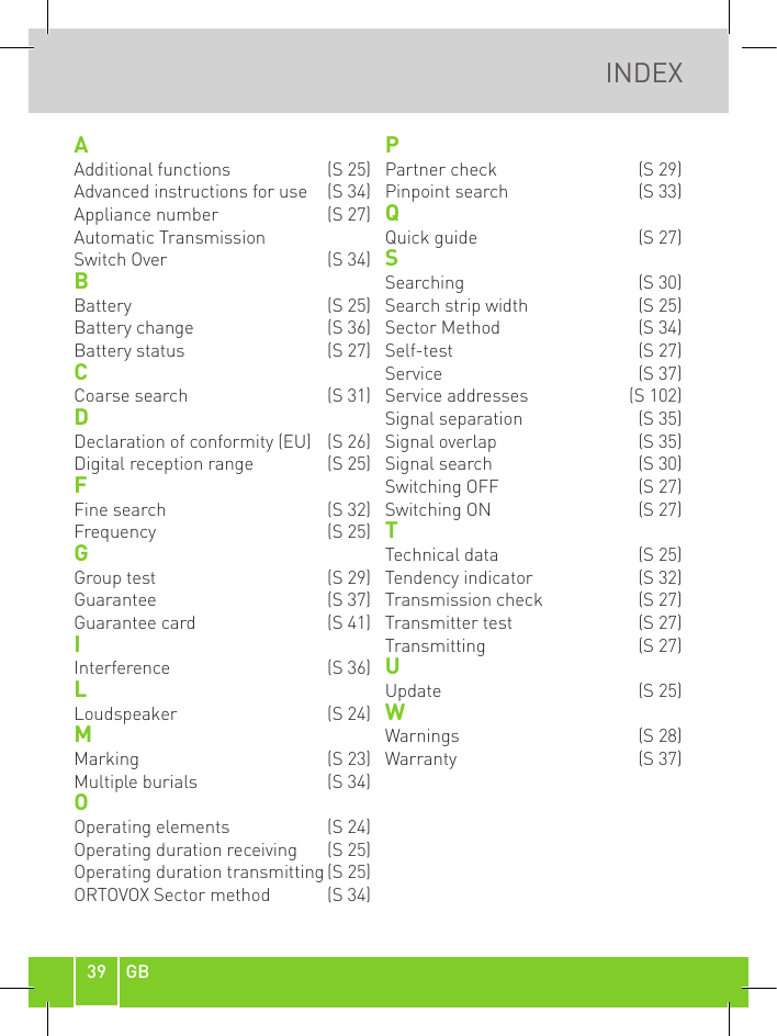 39 GBINDEXAAdditional functions   (S 25)Advanced instructions for use   (S 34)Appliance number   (S 27)Automatic Transmission Switch Over   (S 34)BBattery   (S 25)Battery change  (S 36)Battery status   (S 27)CCoarse search  (S 31)DDeclaration of conformity (EU)  (S 26)Digital reception range   (S 25)FFine search  (S 32)Frequency   (S 25)GGroup test  (S 29)Guarantee  (S 37)Guarantee card   (S 41)IInterference  (S 36)LLoudspeaker   (S 24)MMarking   (S 23)Multiple burials   (S 34)OOperating elements   (S 24)Operating duration receiving   (S 25)Operating duration transmitting (S 25)ORTOVOX Sector method  (S 34)PPartner check  (S 29)Pinpoint search  (S 33)QQuick guide  (S 27)SSearching   (S 30)Search strip width   (S 25)Sector Method  (S 34)Self-test   (S 27)Service   (S 37)Service addresses   (S 102)Signal separation  (S 35)Signal overlap  (S 35)Signal search  (S 30)Switching OFF   (S 27)Switching ON  (S 27)TTechnical data   (S 25)Tendency indicator  (S 32)Transmission check   (S 27)Transmitter test   (S 27)Transmitting   (S 27)UUpdate   (S 25)WWarnings   (S 28)Warranty  (S 37)