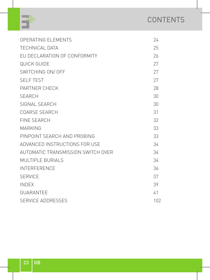 23 GBCONTENTSOPERATING ELEMENTS        24TECHNICAL DATA           25EU DECLARATION OF CONFORMITY      26QUICK GUIDE           27SWITCHING ON/ OFF        27SELF TEST          27PARTNER CHECK          28SEARCH            30SIGNAL SEARCH          30COARSE SEARCH          31FINE SEARCH          32MARKING           33 PINPOINT SEARCH AND PROBING      33ADVANCED INSTRUCTIONS FOR USE      34AUTOMATIC TRANSMISSION SWITCH OVER    34MULTIPLE BURIALS         34INTERFERENCE          36SERVICE            37INDEX            39GUARANTEE          41SERVICE ADDRESSES        102