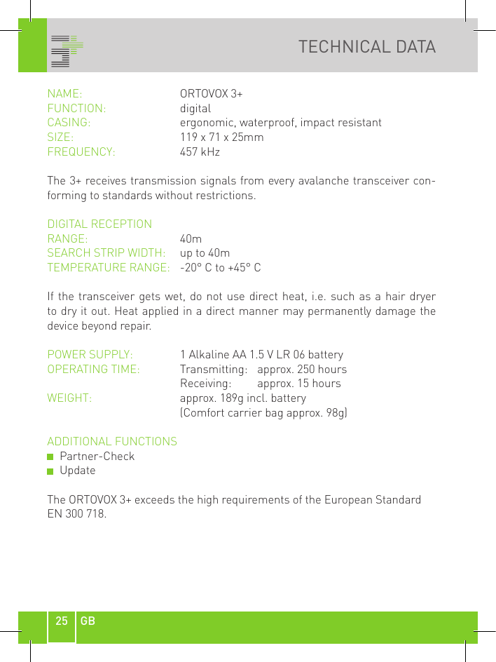 25 GBTECHNICAL DATANAME:    ORTOVOX 3+FUNCTION:  digital CASING:     ergonomic, waterproof, impact resistantSIZE:    119 x 71 x 25mmFREQUENCY:  457 kHzThe 3+ receives transmission signals from every avalanche transceiver con-forming to standards without restrictions.DIGITAL RECEPTION RANGE:     40mSEARCH STRIP WIDTH:   up to 40mTEMPERATURE RANGE:   -20° C to +45° CIf the transceiver gets wet, do not use direct heat, i.e. such as a hair dryer to dry it out. Heat applied in a direct manner may permanently damage the device beyond repair.POWER SUPPLY:  1 Alkaline AA 1.5 V LR 06 batteryOPERATING TIME:     Transmitting:  approx. 250 hours        Receiving:    approx. 15 hoursWEIGHT:    approx. 189g incl. battery      (Comfort carrier bag approx. 98g)ADDITIONAL FUNCTIONS   Partner-Check   UpdateThe ORTOVOX 3+ exceeds the high requirements of the European Standard EN 300 718.