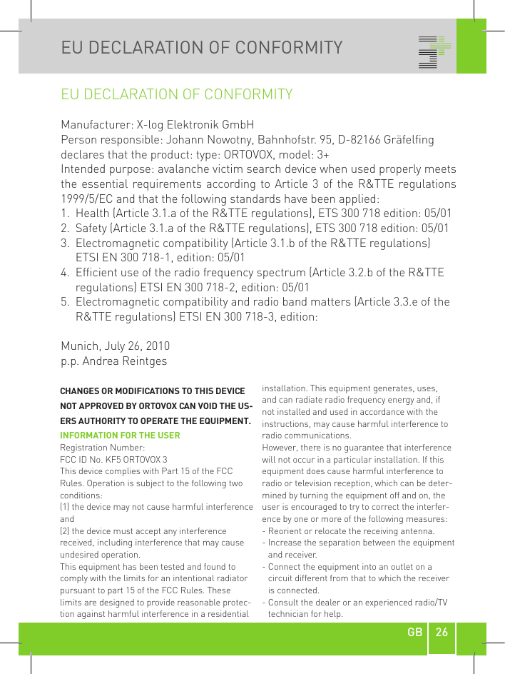 26GBEU DECLARATION OF CONFORMITYEU DECLARATION OF CONFORMITYManufacturer: X-log Elektronik GmbHPerson responsible: Johann Nowotny, Bahnhofstr. 95, D-82166 Gräfelfingdeclares that the product: type: ORTOVOX, model: 3+Intended purpose: avalanche victim search device when used properly meets the essential requirements according to Article 3  of the R&amp;TTE regulations 1999/5/EC and that the following standards have been applied:1.  Health (Article 3.1.a of the R&amp;TTE regulations), ETS 300 718 edition: 05/012.  Safety (Article 3.1.a of the R&amp;TTE regulations), ETS 300 718 edition: 05/013.   Electromagnetic compatibility (Article 3.1.b of the R&amp;TTE regulations) ETSI EN 300 718-1, edition: 05/014.   Efficient use of the radio frequency spectrum (Article 3.2.b of the R&amp;TTE regulations) ETSI EN 300 718-2, edition: 05/015.   Electromagnetic compatibility and radio band matters (Article 3.3.e of the R&amp;TTE regulations) ETSI EN 300 718-3, edition:Munich, July 26, 2010p.p. Andrea ReintgesCHANGES OR MODIFICATIONS TO THIS DEVICE NOT APPROVED BY ORTOVOX CAN VOID THE US-ERS AUTHORITY TO OPERATE THE EQUIPMENT. INFORMATION FOR THE USERRegistration Number:  FCC ID No. KF5 ORTOVOX 3This device complies with Part 15 of the FCC Rules. Operation is subject to the following two conditions:(1) the device may not cause harmful interference and(2) the device must accept any interference received, including interference that may cause undesired operation.This equipment has been tested and found to comply with the limits for an intentional radiator pursuant to part 15 of the FCC Rules. These limits are designed to provide reasonable protec-tion against harmful interference in a residential installation. This equipment generates, uses, and can radiate radio frequency energy and, if not installed and used in accordance with the instructions, may cause harmful interference to radio communications.However, there is no guarantee that interference will not occur in a particular installation. If this equipment does cause harmful interference to radio or television reception, which can be deter-mined by turning the equipment off and on, the user is encouraged to try to correct the interfer-ence by one or more of the following measures:- Reorient or relocate the receiving antenna.-  Increase the separation between the equipment  and receiver.-  Connect the equipment into an outlet on a circuit different from that to which the receiver is connected.-  Consult the dealer or an experienced radio/TV technician for help.