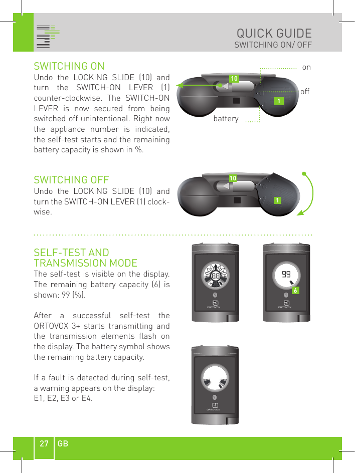 27 GBQUICK GUIDESWITCHING ON/ OFFSWITCHING ON Undo  the  LOCKING  SLIDE  (10)  and turn  the  SWITCH-ON  LEVER  (1) counter-clockwise.  The  SWITCH-ON LEVER  is  now  secured  from  being switched off unintentional. Right now the  appliance  number  is  indicated, the self-test starts and the remaining battery capacity is shown in %.SWITCHING OFFUndo  the  LOCKING  SLIDE  (10)  and turn the SWITCH-ON LEVER (1) clock-wise.SELF-TEST AND TRANSMISSION MODEThe self-test is visible on the display. The  remaining  battery  capacity  (6)  is shown: 99 (%).After  a  successful  self-test  the  ORTOVOX  3+  starts  transmitting  and the  transmission  elements  flash  on the display. The battery symbol shows the remaining battery capacity.If a fault is detected during self-test,  a warning appears on the display: E1, E2, E3 or E4.onoffbattery1011016