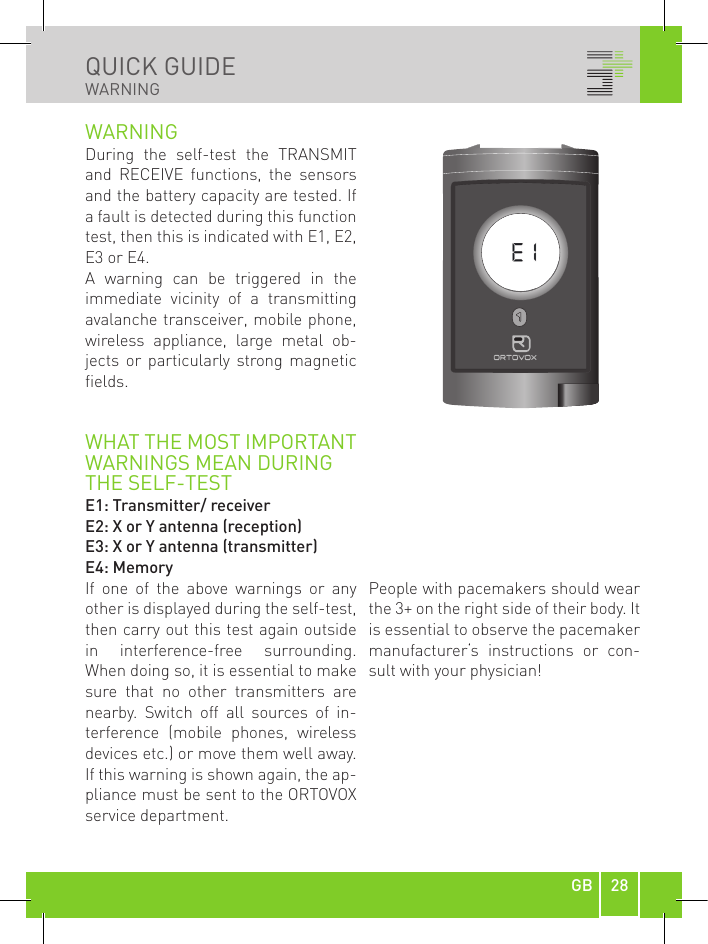 28GBQUICK GUIDEWARNINGonoffWARNINGDuring  the  self-test  the  TRANSMIT and  RECEIVE  functions,  the  sensors and the battery capacity are tested. If a fault is detected during this function test, then this is indicated with E1, E2, E3 or E4. A  warning  can  be  triggered  in  the immediate  vicinity  of  a  transmitting avalanche transceiver, mobile phone, wireless  appliance,  large  metal  ob-jects  or  particularly strong  magnetic fields.WHAT THE MOST IMPORTANT WARNINGS MEAN DURINGTHE SELF-TESTE1: Transmitter/ receiverE2: X or Y antenna (reception)E3: X or Y antenna (transmitter)E4: MemoryIf  one  of  the  above  warnings  or  any other is displayed during the self-test, then carry out this test again outside in  interference-free  surrounding. When doing so, it is essential to make sure  that  no  other  transmitters  are nearby.  Switch  off  all  sources  of  in-terference  (mobile  phones,  wireless devices etc.) or move them well away. If this warning is shown again, the ap-pliance must be sent to the ORTOVOX service department.People with pacemakers should wear the 3+ on the right side of their body. It is essential to observe the pacemaker manufacturer‘s  instructions  or  con-sult with your physician!