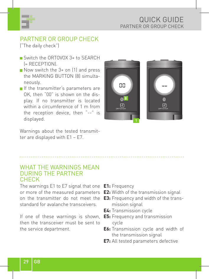 29 GBQUICK GUIDEPARTNER OR GROUP CHECKPARTNER OR GROUP CHECK(“The daily check”)  Switch the ORTOVOX 3+ to SEARCH (= RECEPTION).   Now switch the 3+ on (1) and press the MARKING BUTTON (8) simulta-neously.  If  the  transmitter‘s  parameters  are OK, then “00” is shown on  the  dis-play.  If  no  transmitter  is  located within a circumference of 1 m from the  reception  device,  then  “--”  is displayed.Warnings  about  the  tested  transmit-ter are displayed with E1 – E7.WHAT THE WARNINGS MEANDURING THE PARTNERCHECKThe warnings E1 to E7 signal that one or more of the measured parameters on  the  transmitter  do  not  meet  the standard for avalanche transceivers.If  one  of  these  warnings  is  shown, then the transceiver must be sent to the service department.E1: FrequencyE2: Width of the transmission signal E3:   Frequency and width of the trans-mission signalE4: Transmission cycleE5:  Frequency and transmission      cycleE6:  Transmission  cycle  and  width  of the transmission signalE7: All tested parameters defective18