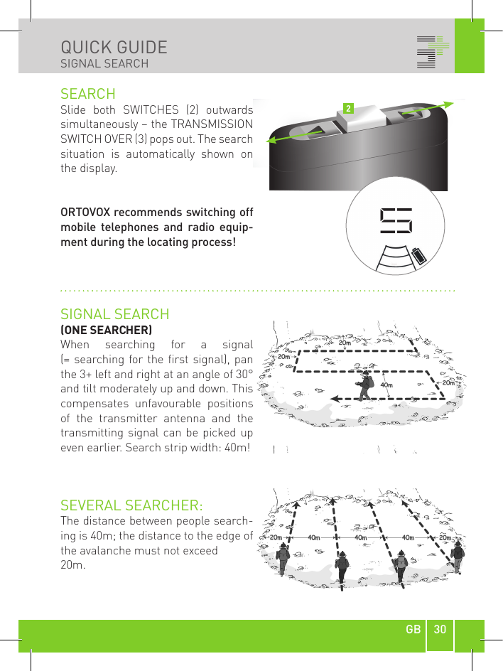 30GBQUICK GUIDESIGNAL SEARCHSEARCHSlide  both  SWITCHES  (2)  outwards simultaneously – the TRANSMISSION SWITCH OVER (3) pops out. The search situation  is  automatically  shown  on the display. ORTOVOX recommends switching off mobile  telephones  and  radio  equip-ment during the locating process!SIGNAL SEARCH(ONE SEARCHER)When  searching  for  a  signal  (= searching for the  first signal),  pan the 3+ left and right at an angle of 30° and tilt moderately up and down. This compensates  unfavourable  positions of  the  transmitter  antenna  and  the transmitting signal can be  picked  up even earlier. Search strip width: 40m! SEVERAL SEARCHER:The distance between people search-ing is 40m; the distance to the edge of the avalanche must not exceed 20m.2