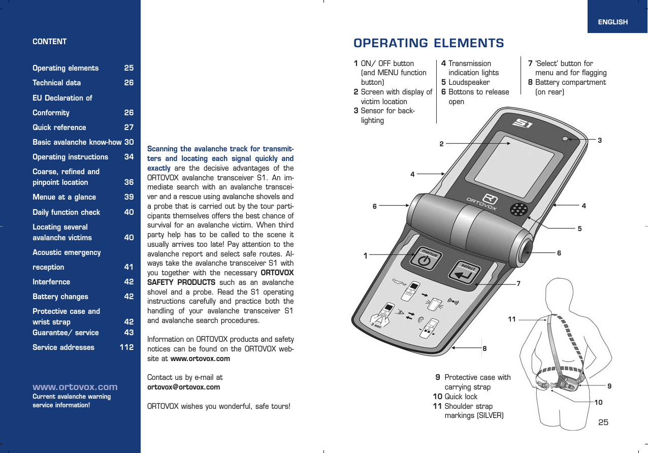 25Scanning the avalanche track for transmit-ters and locating each signal quickly andexactly are the decisive advantages of theORTOVOX avalanche transceiver S1. An im-mediate search with an avalanche transcei-ver and a rescue using avalanche shovels anda probe that is carried out by the tour parti-cipants themselves offers the best chance ofsurvival for an avalanche victim. When thirdparty help has to be called to the scene itusually arrives too late! Pay attention to theavalanche report and select safe routes. Al-ways take the avalanche transceiver S1 withyou together with the necessary ORTOVOXSAFETY PRODUCTS such as an avalancheshovel and a probe. Read the S1 operatinginstructions carefully and practice both thehandling of your avalanche transceiver S1and avalanche search procedures.Information on ORTOVOX products and safetynotices can be found on the ORTOVOX web-site at www.ortovox.comContact us by e-mail atortovox@ortovox.comORTOVOX wishes you wonderful, safe tours!CONTENTOperating elements 25Technical data  26EU Declaration of Conformity 26Quick reference 27Basic avalanche know-how 30Operating instructions 34Coarse, refined and pinpoint location 36Menue at a glance 39Daily function check 40Locating severalavalanche victims  40Acoustic emergency reception 41Interfernce 42Battery changes 42Protective case and wrist strap 42Guarantee/ service 43Service addresses 112www.ortovox.comCurrent avalanche warning service information!1ON/ OFF button (and MENU function button)2Screen with display of victim location3Sensor for back-lighting4Transmission indication lights5Loudspeaker6Bottons to release openENGLISHOPERATING ELEMENTS31210119876547‘Select’ button for menu and for flagging8Battery compartment (on rear)  649Protective case with carrying strap10 Quick lock11 Shoulder strap markings (SILVER) 