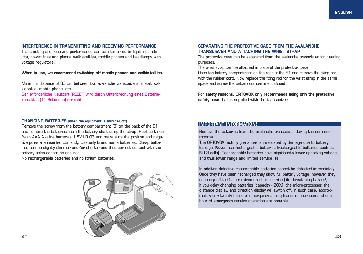 IMPORTANT INFORMATION!Remove the batteries from the avalanche transceiver during the summermonths. The ORTOVOX factory guarantee is invalidated by damage due to battery leakage. Never use rechargeable batteries (rechargeable batteries such as Ni-Cd cells). Rechargeable batteries have significantly lower operating voltage,and thus lower range and limited service life.In addition defective rechargeable batteries cannot be detected immediately. Once they have been recharged they show full battery voltage, however theycan drop off to 0 after extremely short service (life threatening hazard!).If you delay changing batteries (capacity &lt;20%), the micro-processor, thedistance display, and direction display will switch off. In such case, approxi-mately only twenty hours of emergency analog transmit operation and onehour of emergency receive operation are possible.42 43ENGLISHINTERFERENCE IN TRANSMITTING AND RECEIVING PERFORMANCETransmitting and receiving performance can be interferred by lightnings, skilifts, power lines and plants, walkie-talkies, mobile phones and headlamps withvoltage regulators. When in use, we recommend switching off mobile phones and walkie-talkies.Minimum distance of 30 cm between two avalanche transceivers, metal, wal-kie-talkie, mobile phone, etc.Der erforderliche Neustart (RESET) wird durch Unterbrechung eines Batterie-kontaktes (10 Sekunden) erreicht.CHANGING BATTERIES (when the equipment is switched off)Remove the screw from the battery compartment (8) on the back of the S1and remove the batteries from the battery shaft using the strap. Replace threefresh AAA Alkaline batteries 1.5V LR 03 and make sure the positive and nega-tive poles are inserted correctly. Use only brand name batteries. Cheap batte-ries can be slightly slimmer and/or shorter and thus correct contact with thebattery poles cannot be ensured. No rechargerable batteries and no lithium batteries.SEPARATING THE PROTECTIVE CASE FROM THE AVALANCHE TRANSCIEVER AND ATTACHING THE WRIST STRAP The protective case can be separated from the avalanche transciever for cleaningpurposes. The wrist strap can be attached in place of the protective case.Open the battery compartment on the rear of the S1 and remove the fixing rodwith the rubber cord. Now replace the fixing rod for the wrist strap in the samespace and screw the battery compartment closed.For safety reasons, ORTOVOX only recommends using only the protectivesafety case that is supplied with the transceiver.