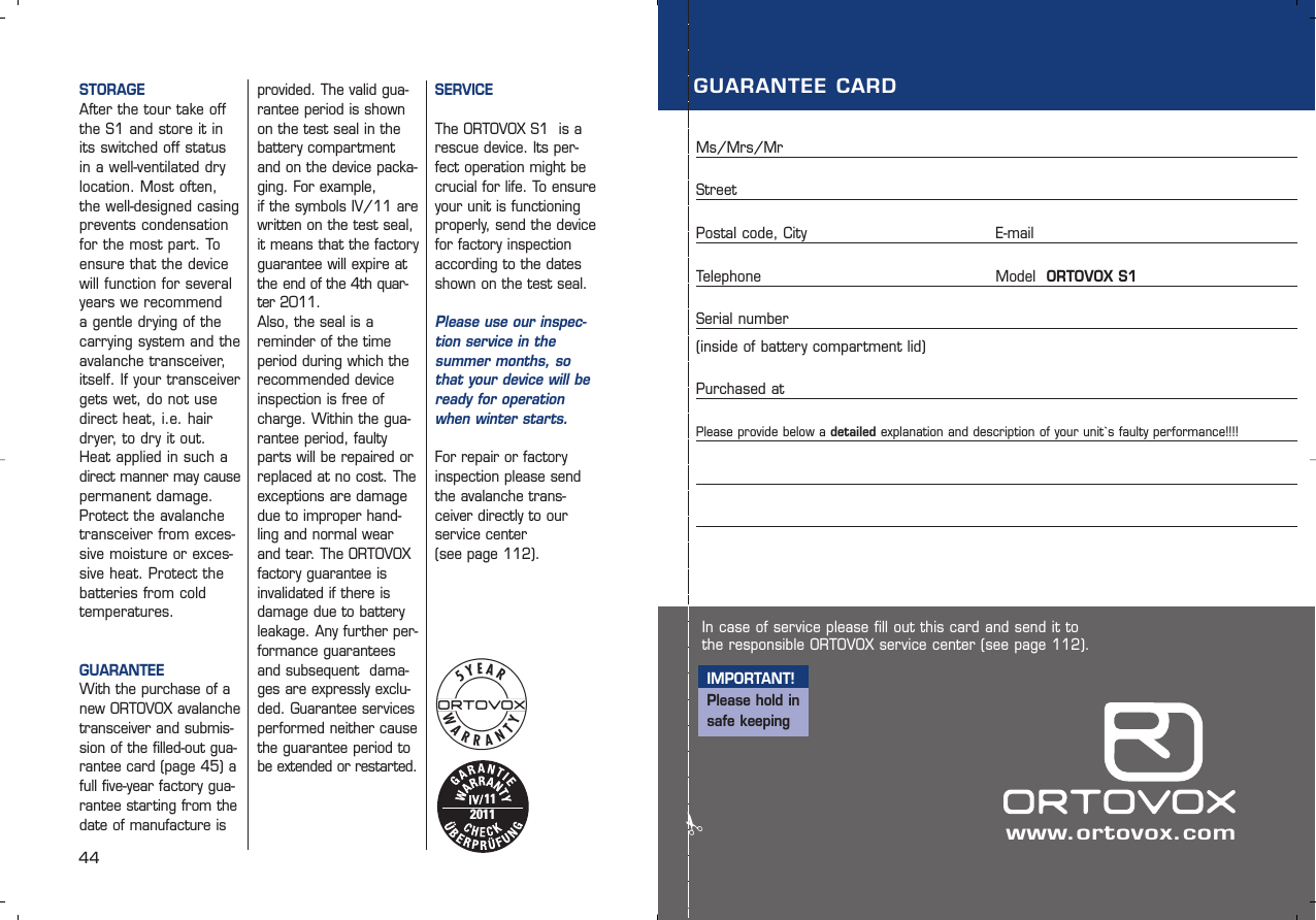 44STORAGEAfter the tour take offthe S1 and store it inits switched off statusin a well-ventilated drylocation. Most often,the well-designed casingprevents condensationfor the most part. Toensure that the devicewill function for severalyears we recommend a gentle drying of the carrying system and theavalanche transceiver,itself. If your transceivergets wet, do not usedirect heat, i.e. hairdryer, to dry it out.Heat applied in such adirect manner may causepermanent damage.Protect the avalanchetransceiver from exces-sive moisture or exces-sive heat. Protect thebatteries from cold temperatures.GUARANTEEWith the purchase of anew ORTOVOX avalanchetransceiver and submis-sion of the filled-out gua-rantee card (page 45) afull five-year factory gua-rantee starting from thedate of manufacture isprovided. The valid gua-rantee period is shownon the test seal in thebattery compartmentand on the device packa-ging. For example, if the symbols IV/11 are written on the test seal, it means that the factoryguarantee will expire atthe end of the 4th quar-ter 2011.Also, the seal is areminder of the timeperiod during which therecommended deviceinspection is free ofcharge. Within the gua-rantee period, faultyparts will be repaired orreplaced at no cost. Theexceptions are damagedue to improper hand-ling and normal wearand tear. The ORTOVOX factory guarantee isinvalidated if there isdamage due to batteryleakage. Any further per-formance guaranteesand subsequent  dama-ges are expressly exclu-ded. Guarantee servicesperformed neither causethe guarantee period tobe extended or restarted.112011In case of service please fill out this card and send it tothe responsible ORTOVOX service center (see page 112).IMPORTANT!Please hold insafe keepingGUARANTEE CARDMs/Mrs/MrStreetPostal code, City  E-mailTelephone    Model  ORTOVOX S1Serial number    (inside of battery compartment lid) Purchased at   Please provide below a detailed explanation and description of your unit`s faulty performance!!!! ✃www.ortovox.comSERVICEThe ORTOVOX S1  is arescue device. Its per-fect operation might becrucial for life. To ensureyour unit is functioningproperly, send the devicefor factory inspectionaccording to the datesshown on the test seal. Please use our inspec-tion service in the summer months, sothat your device will beready for operationwhen winter starts. For repair or factoryinspection please sendthe avalanche trans-ceiver directly to ourservice center (see page 112).