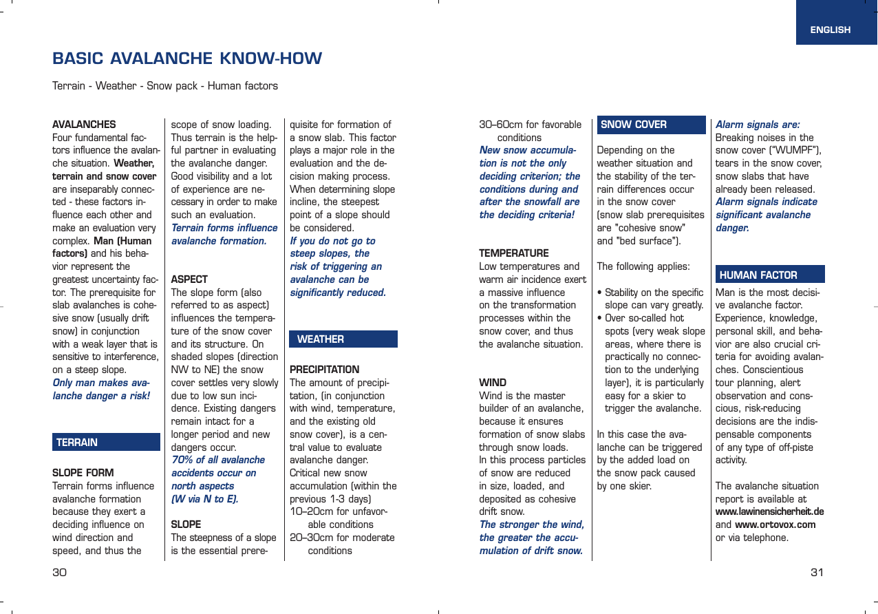 30 31AVALANCHESFour fundamental fac-tors influence the avalan-che situation. Weather,terrain and snow coverare inseparably connec-ted - these factors in-fluence each other andmake an evaluation verycomplex. Man (Humanfactors) and his beha-vior represent thegreatest uncertainty fac-tor. The prerequisite forslab avalanches is cohe-sive snow (usually driftsnow) in conjunctionwith a weak layer that issensitive to interference,on a steep slope.Only man makes ava-lanche danger a risk!TERRAINSLOPE FORMTerrain forms influenceavalanche formationbecause they exert adeciding influence onwind direction andspeed, and thus thescope of snow loading.Thus terrain is the help-ful partner in evaluatingthe avalanche danger.Good visibility and a lotof experience are ne-cessary in order to makesuch an evaluation.Terrain forms influenceavalanche formation.ASPECTThe slope form (alsoreferred to as aspect)influences the tempera-ture of the snow coverand its structure. Onshaded slopes (directionNW to NE) the snowcover settles very slowlydue to low sun inci-dence. Existing dangersremain intact for alonger period and newdangers occur. 70% of all avalancheaccidents occur onnorth aspects (W via N to E).SLOPEThe steepness of a slopeis the essential prere-quisite for formation ofa snow slab. This factorplays a major role in theevaluation and the de-cision making process. When determining slopeincline, the steepestpoint of a slope shouldbe considered.If you do not go tosteep slopes, the risk of triggering an avalanche can be significantly reduced.WEATHERPRECIPITATIONThe amount of precipi-tation, (in conjunctionwith wind, temperature,and the existing oldsnow cover), is a cen-tral value to evaluateavalanche danger. Critical new snow accumulation (within the previous 1-3 days)10–20cm for unfavor-able conditions20–30cm for moderateconditions  BASIC AVALANCHE KNOW-HOWTerrain - Weather - Snow pack - Human factorsSNOW COVERDepending on the weather situation andthe stability of the ter-rain differences occur in the snow cover (snow slab prerequisitesare &quot;cohesive snow&quot; and &quot;bed surface&quot;). The following applies:• Stability on the specificslope can vary greatly.• Over so-called hotspots (very weak slopeareas, where there ispractically no connec-tion to the underlyinglayer), it is particularlyeasy for a skier totrigger the avalanche.In this case the ava-lanche can be triggeredby the added load onthe snow pack causedby one skier.Alarm signals are:Breaking noises in thesnow cover (“WUMPF”),tears in the snow cover,snow slabs that havealready been released.Alarm signals indicatesignificant avalanchedanger.HUMAN FACTORMan is the most decisi-ve avalanche factor.Experience, knowledge,personal skill, and beha-vior are also crucial cri-teria for avoiding avalan-ches. Conscientioustour planning, alertobservation and cons-cious, risk-reducing decisions are the indis-pensable components of any type of off-pisteactivity.The avalanche situationreport is available at www.lawinensicherheit.deand www.ortovox.comor via telephone.30–60cm for favorableconditionsNew snow accumula-tion is not the onlydeciding criterion; theconditions during andafter the snowfall arethe deciding criteria!TEMPERATURELow temperatures andwarm air incidence exerta massive influence on the transformation processes within thesnow cover, and thusthe avalanche situation.WINDWind is the master builder of an avalanche,because it ensures formation of snow slabsthrough snow loads. In this process particlesof snow are reduced in size, loaded, anddeposited as cohesivedrift snow. The stronger the wind,the greater the accu-mulation of drift snow.ENGLISH