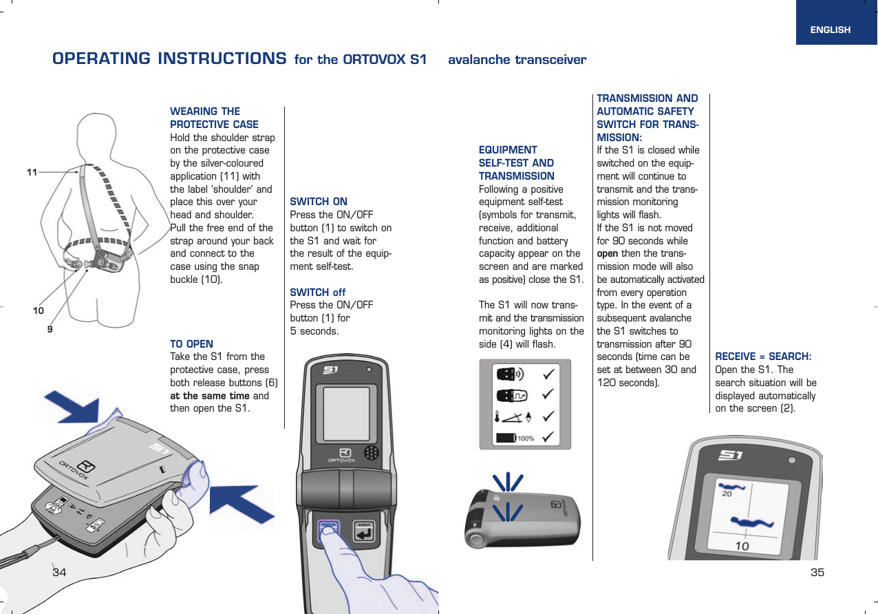 1011934 35ENGLISHWEARING THE PROTECTIVE CASE Hold the shoulder strapon the protective caseby the silver-colouredapplication (11) with the label ‘shoulder’ andplace this over yourhead and shoulder. Pull the free end of thestrap around your backand connect to thecase using the snapbuckle (10).  TO OPEN Take the S1 from theprotective case, pressboth release buttons (6)at the same time andthen open the S1.OPERATING INSTRUCTIONS for the ORTOVOX S1    avalanche transceiverSWITCH ONPress the ON/OFF button (1) to switch onthe S1 and wait for the result of the equip-ment self-test. SWITCH offPress the ON/OFF button (1) for 5 seconds.EQUIPMENT SELF-TEST ANDTRANSMISSIONFollowing a positiveequipment self-test(symbols for transmit,receive, additionalfunction and batterycapacity appear on thescreen and are markedas positive) close the S1.The S1 will now trans-mit and the transmissionmonitoring lights on theside (4) will flash.TRANSMISSION ANDAUTOMATIC SAFETYSWITCH FOR TRANS-MISSION: If the S1 is closed whileswitched on the equip-ment will continue totransmit and the trans-mission monitoring lights will flash. If the S1 is not movedfor 90 seconds whileopen then the trans-mission mode will alsobe automatically activatedfrom every operationtype. In the event of asubsequent avalanchethe S1 switches totransmission after 90seconds (time can beset at between 30 and120 seconds).RECEIVE = SEARCH: Open the S1. Thesearch situation will bedisplayed automaticallyon the screen (2).