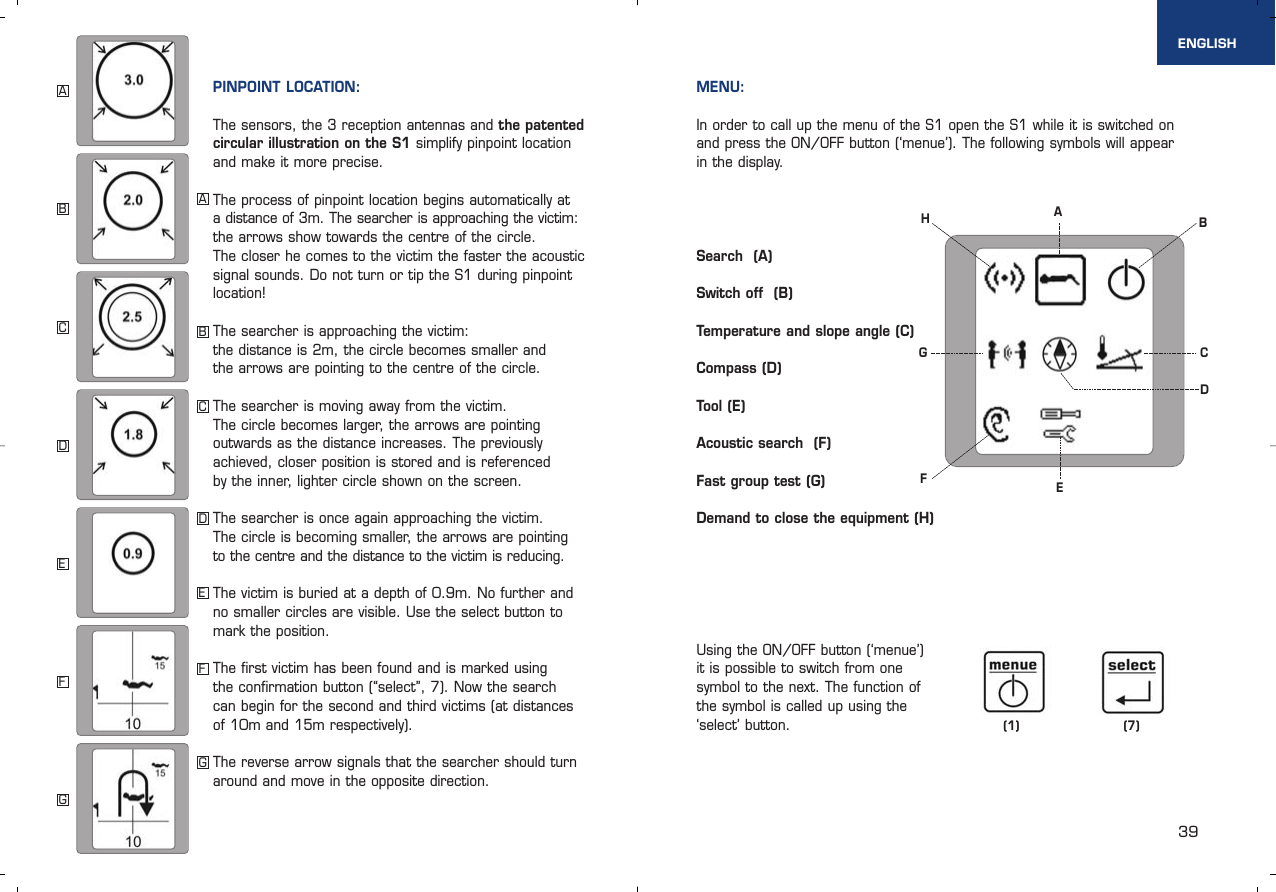 39PINPOINT LOCATION:The sensors, the 3 reception antennas and the patentedcircular illustration on the S1 simplify pinpoint locationand make it more precise.The process of pinpoint location begins automatically at a distance of 3m. The searcher is approaching the victim:the arrows show towards the centre of the circle. The closer he comes to the victim the faster the acousticsignal sounds. Do not turn or tip the S1 during pinpointlocation! The searcher is approaching the victim: the distance is 2m, the circle becomes smaller and the arrows are pointing to the centre of the circle.The searcher is moving away from the victim. The circle becomes larger, the arrows are pointing outwards as the distance increases. The previously achieved, closer position is stored and is referenced by the inner, lighter circle shown on the screen.The searcher is once again approaching the victim. The circle is becoming smaller, the arrows are pointing to the centre and the distance to the victim is reducing. The victim is buried at a depth of 0.9m. No further andno smaller circles are visible. Use the select button tomark the position. The first victim has been found and is marked using the confirmation button (“select”, 7). Now the search can begin for the second and third victims (at distancesof 10m and 15m respectively).The reverse arrow signals that the searcher should turnaround and move in the opposite direction. MENU:In order to call up the menu of the S1 open the S1 while it is switched onand press the ON/OFF button (‘menue’). The following symbols will appear in the display. Search  (A) Switch off  (B) Temperature and slope angle (C) Compass (D) Tool (E) Acoustic search  (F) Fast group test (G) Demand to close the equipment (H)Using the ON/OFF button (‘menue’)it is possible to switch from onesymbol to the next. The function ofthe symbol is called up using the‘select’ button. (1) (7)ENGLISHABCDEFGABCDEFGABECFHGD