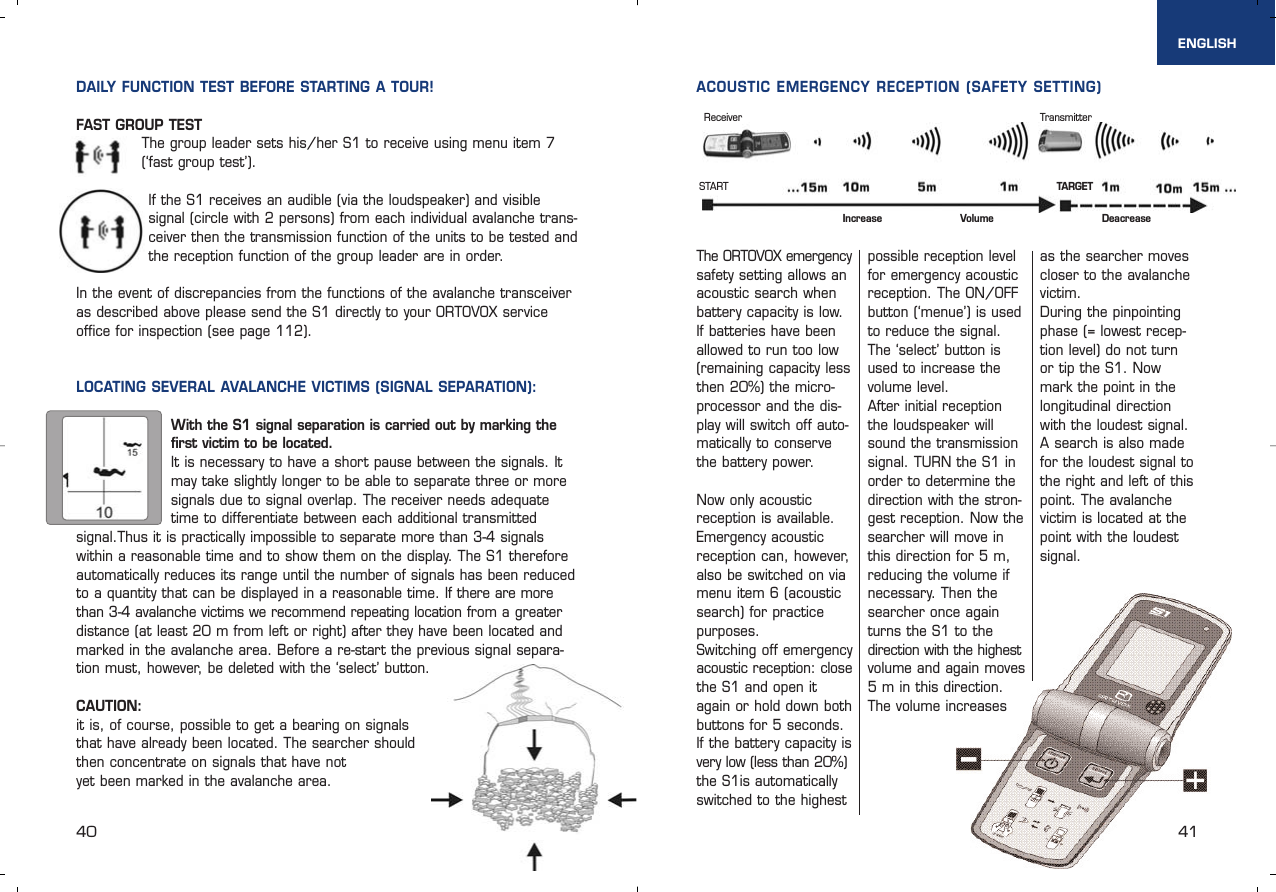  The ORTOVOX emergencysafety setting allows anacoustic search whenbattery capacity is low.If batteries have beenallowed to run too low(remaining capacity lessthen 20%) the micro-processor and the dis-play will switch off auto-matically to conservethe battery power.  Now only acousticreception is available.Emergency acousticreception can, however,also be switched on viamenu item 6 (acousticsearch) for practicepurposes. Switching off emergencyacoustic reception: closethe S1 and open itagain or hold down bothbuttons for 5 seconds.If the battery capacity isvery low (less than 20%)the S1is automaticallyswitched to the highestACOUSTIC EMERGENCY RECEPTION (SAFETY SETTING)VolumeIncrease DeacreaseReceiver TransmitterSTART TARGETpossible reception levelfor emergency acousticreception. The ON/OFFbutton (‘menue’) is usedto reduce the signal.The ‘select’ button isused to increase thevolume level.After initial receptionthe loudspeaker willsound the transmissionsignal. TURN the S1 inorder to determine thedirection with the stron-gest reception. Now thesearcher will move inthis direction for 5 m,reducing the volume ifnecessary. Then thesearcher once againturns the S1 to thedirection with the highestvolume and again moves5 m in this direction. The volume increasesas the searcher movescloser to the avalanchevictim. During the pinpointingphase (= lowest recep-tion level) do not turn or tip the S1. Nowmark the point in thelongitudinal directionwith the loudest signal.A search is also madefor the loudest signal tothe right and left of thispoint. The avalanche victim is located at thepoint with the loudestsignal.40ENGLISHDAILY FUNCTION TEST BEFORE STARTING A TOUR! FAST GROUP TEST  The group leader sets his/her S1 to receive using menu item 7 (‘fast group test’). If the S1 receives an audible (via the loudspeaker) and visiblesignal (circle with 2 persons) from each individual avalanche trans-ceiver then the transmission function of the units to be tested andthe reception function of the group leader are in order.  In the event of discrepancies from the functions of the avalanche transceiveras described above please send the S1 directly to your ORTOVOX serviceoffice for inspection (see page 112).LOCATING SEVERAL AVALANCHE VICTIMS (SIGNAL SEPARATION): With the S1 signal separation is carried out by marking thefirst victim to be located. It is necessary to have a short pause between the signals. Itmay take slightly longer to be able to separate three or moresignals due to signal overlap. The receiver needs adequatetime to differentiate between each additional transmittedsignal.Thus it is practically impossible to separate more than 3-4 signals within a reasonable time and to show them on the display. The S1 thereforeautomatically reduces its range until the number of signals has been reducedto a quantity that can be displayed in a reasonable time. If there are morethan 3-4 avalanche victims we recommend repeating location from a greaterdistance (at least 20 m from left or right) after they have been located andmarked in the avalanche area. Before a re-start the previous signal separa-tion must, however, be deleted with the ‘select’ button. CAUTION:it is, of course, possible to get a bearing on signals that have already been located. The searcher shouldthen concentrate on signals that have not yet been marked in the avalanche area.41