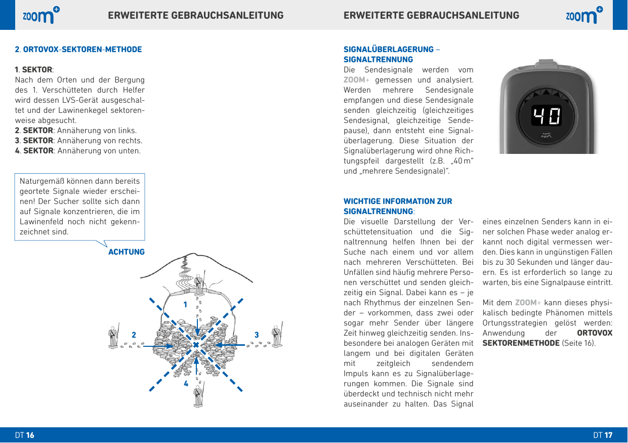 eines einzelnen Senders kann in ei-ner solchen Phase weder analog er-kannt noch digital vermessen wer-den. Dies kann in ungünstigen Fällen bis zu  Sekunden und länger dau-ern. Es ist erforderlich so lange zu warten, bis eine Signalpause eintritt. Mit dem ZOOM+ kann dieses physi-kalisch bedingte Phänomen mittels Ortungsstrategien gelöst werden: Anwendung der ORTOVOX SEKTORENMETHODE (Seite ).SIGNALÜBERLAGERUNG – SIGNALTRENNUNGDie Sendesignale werden vom ZOOM+ gemessen und analysiert. Werden mehrere Sendesignale empfangen und diese Sendesignale senden gleichzeitig (gleichzeitiges Sendesignal, gleichzeitige Sende-pause), dann entsteht eine Signal-überlagerung. Diese Situation der Signalüberlagerung wird ohne Rich-tungspfeil dargestellt (z.B. „ m“ und „mehrere Sendesignale)“.WICHTIGE INFORMATION ZURSIGNALTRENNUNG:Die visuelle Darstellung der Ver-schüttetensituation und die Sig-naltrennung helfen Ihnen bei der Suche nach einem und vor allem nach mehreren Verschütteten. Bei Unfällen sind häuﬁg mehrere Perso-nen verschüttet und senden gleich-zeitig ein Signal. Dabei kann es – je nach Rhythmus der einzelnen Sen-der – vorkommen, dass zwei oder sogar mehr Sender über längere Zeit hinweg gleichzeitig senden. Ins-besondere bei analogen Geräten mit langem und bei digitalen Geräten mit zeitgleich sendendem  Impuls kann es zu Signalüberlage-rungen kommen. Die Signale sind überdeckt und technisch nicht mehr auseinander zu halten. Das Signal . ORTOVOX-SEKTOREN-METHODE. SEKTOR:Nach dem Orten und der Bergung des . Verschütteten durch Helfer wird dessen LVS-Gerät ausgeschal-tet und der Lawinenkegel sektoren-weise abgesucht.. SEKTOR: Annäherung von links.. SEKTOR: Annäherung von rechts. . SEKTOR: Annäherung von unten.ACHTUNGNaturgemäß können dann bereits geortete Signale wieder erschei-nen! Der Sucher sollte sich dann auf Signale konzentrieren, die im Lawinenfeld noch nicht gekenn-zeichnet sind.ERWEITERTE GEBRAUCHSANLEITUNGERWEITERTE GEBRAUCHSANLEITUNGDT DT 