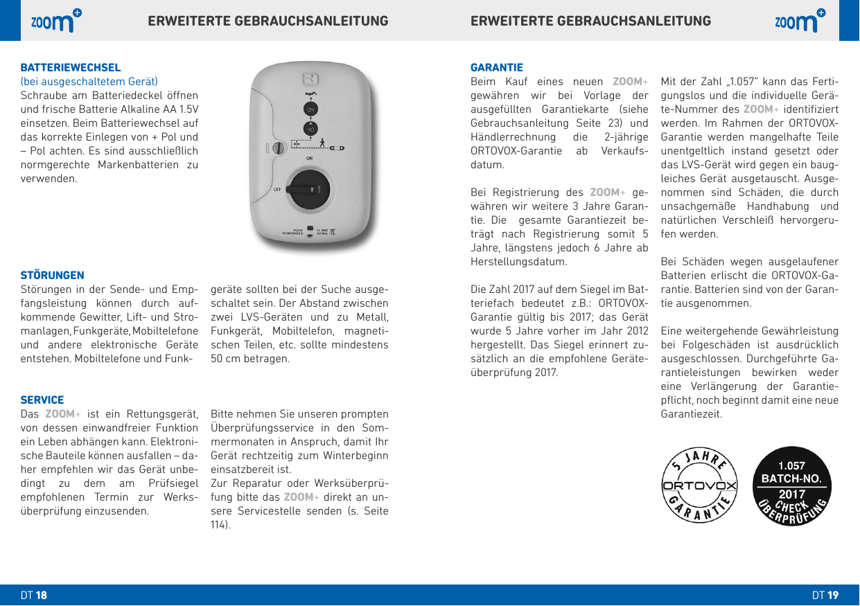ERWEITERTE GEBRAUCHSANLEITUNGERWEITERTE GEBRAUCHSANLEITUNGBATTERIEWECHSEL(bei ausgeschaltetem Gerät)Schraube am Batteriedeckel önen und frische Batterie Alkaline AA .V einsetzen. Beim Batteriewechsel auf das korrekte Einlegen von + Pol und – Pol achten. Es sind ausschließlich normgerechte Markenbatterien zu verwenden.GARANTIEBeim Kauf eines neuen ZOOM+  gewähren wir bei Vorlage der  ausgefüllten Garantiekarte (siehe Gebrauchsanleitung Seite ) und Händlerrechnung die -jährige  ORTOVOX-Garantie ab Verkaufs- datum. Bei Registrierung des ZOOM+ ge-währen wir weitere  Jahre Garan-tie. Die  gesamte Garantiezeit be-trägt nach Registrierung somit  Jahre, längstens jedoch  Jahre ab Herstellungsdatum. Die Zahl  auf dem Siegel im Bat-teriefach bedeutet z.B.: ORTOVOX-Garantie gültig bis ; das Gerät wurde  Jahre vorher im Jahr  hergestellt. Das Siegel erinnert zu-sätzlich an die empfohlene Geräte-überprüfung . Mit der Zahl „.“ kann das Ferti-gungslos und die individuelle Gerä-te-Nummer des ZOOM+ identiﬁziert werden. Im Rahmen der ORTOVOX-Garantie werden mangelhafte Teile unentgeltlich instand gesetzt oder das LVS-Gerät wird gegen ein baug-leiches Gerät ausgetauscht. Ausge-nommen sind Schäden, die durch unsachgemäße Handhabung und natürlichen Verschleiß hervorgeru-fen werden. Bei Schäden wegen ausgelaufener Batterien erlischt die ORTOVOX-Ga-rantie. Batterien sind von der Garan-tie ausgenommen. Eine weitergehende Gewährleistung bei Folgeschäden ist ausdrücklich ausgeschlossen. Durchgeführte Ga-rantieleistungen bewirken weder eine Verlängerung der Garantie-pﬂicht, noch beginnt damit eine neue Garantiezeit.STÖRUNGENStörungen in der Sende- und Emp-fangsleistung können durch auf-kommende Gewitter, Lift- und Stro-manlagen, Funkgeräte, Mobiltelefone und andere elektronische Geräte entstehen. Mobiltelefone und Funk-geräte sollten bei der Suche ausge-schaltet sein. Der Abstand zwischen zwei LVS-Geräten und zu Metall, Funkgerät, Mobiltelefon, magneti-schen Teilen, etc. sollte mindestens  cm betragen.SERVICEDas  ZOOM+ ist ein Rettungsgerät, von dessen einwandfreier Funktion ein Leben abhängen kann. Elektroni-sche Bauteile können ausfallen – da-her empfehlen wir das Gerät unbe-dingt zu dem am Prüfsiegel empfohlenen Termin zur Werks-überprüfung einzusenden.Bitte nehmen Sie unseren prompten Überprüfungsservice in den Som-mermonaten in Anspruch, damit Ihr Gerät rechtzeitig zum Winterbeginn einsatzbereit ist.Zur Reparatur oder Werksüberprü-fung bitte das ZOOM+ direkt an un-sere Servicestelle senden (s. Seite ).DT DT 