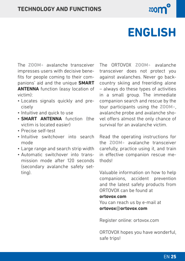 EN 25 DT 025TECHNOLOGY AND FUNCTIONSThe  ZOOM+ avalanche transceiver impresses users with decisive bene-ﬁts for people coming to their com-panions’ aid and the unique SMART ANTENNA function (easy location of victim):•Locates signals quickly and pre-cisely•Intuitive and quick to use•SMART  ANTENNA function (the victim is located easier)•Precise self-test •Intuitive switchover into search mode •Large range and search strip width •Automatic switchover into trans-mission mode after 120 seconds (secondary avalanche safety set-ting).The ORTOVOX ZOOM+ avalanche transceiver does not protect you against avalanches. Never go back-country skiing and freeriding alone – always do these types of activities in a small group. The immediate companion search and rescue by the tour participants using the ZOOM+, avalanche probe and avalanche sho-vel oers almost the only chance of survival for an avalanche victim.Read the operating instructions for the  ZOOM+ avalanche transceiver carefully, practice using it, and train in eective companion rescue me-thods!Valuable information on how to help companions, accident prevention and the latest safety products from ORTOVOX can be found at ortovox.comYou can reach us by e-mail at ortovox@ortovox.comRegister online: ortovox.comORTOVOX hopes you have wonderful, safe trips!ENGLISH