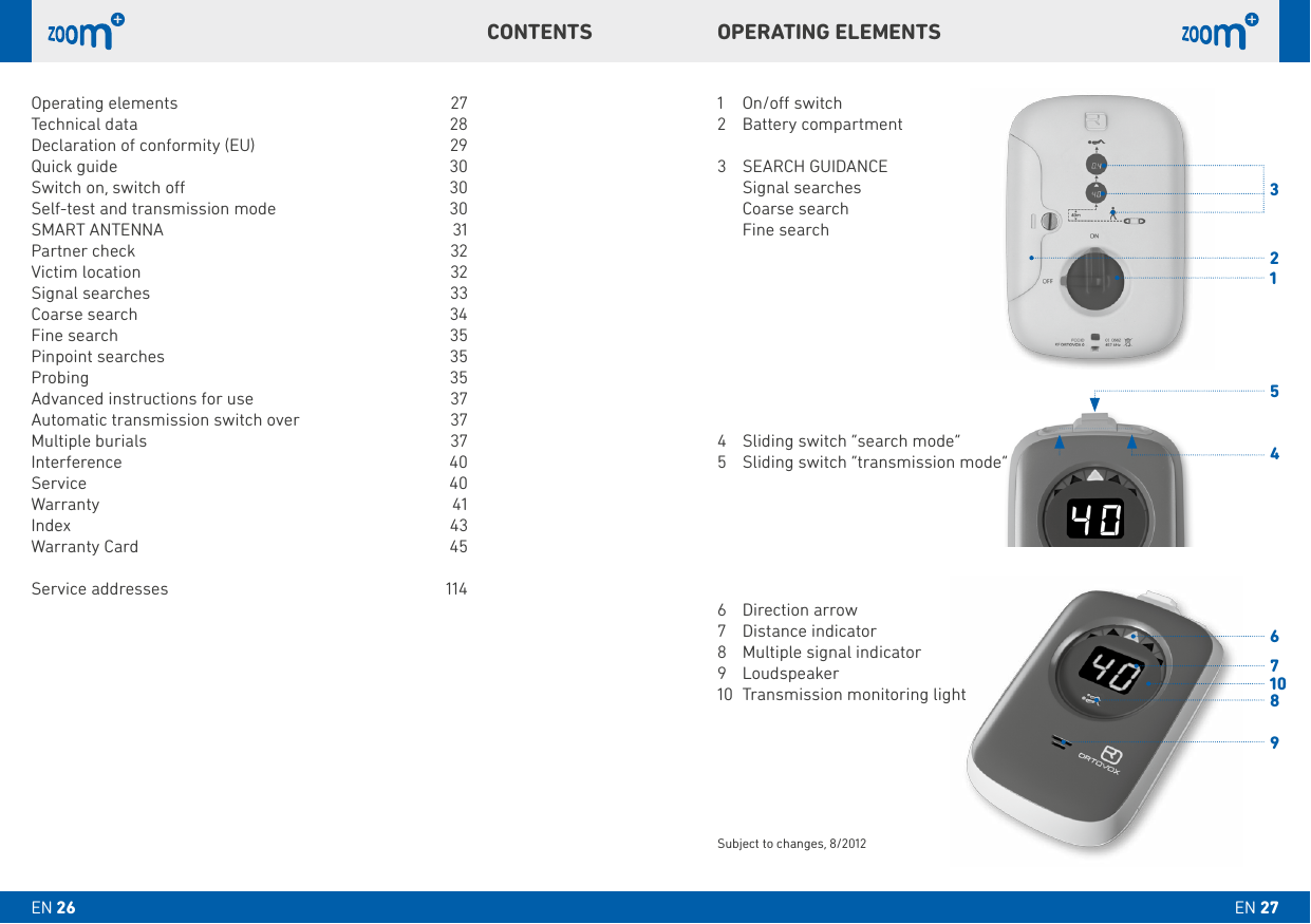 31456789210OPERATING ELEMENTSCONTENTS1  On/o switch2  Battery compartment3   SEARCH GUIDANCE  Signal searches  Coarse search  Fine search4  Sliding switch “search mode”5  Sliding switch “transmission mode”6  Direction arrow7  Distance indicator8  Multiple signal indicator9 Loudspeaker10  Transmission monitoring lightSubject to changes, 8/2012Operating elements  27Technical data    28Declaration of conformity (EU)  29Quick guide    30Switch on, switch o   30Self-test and transmission mode   30SMART ANTENNA   31Partner check     32Victim location     32Signal  searches   33Coarse search    34Fine search    35Pinpoint searches   35Probing     35Advanced instructions for use  37Automatic transmission switch over  37Multiple burials    37Interference   40Service   40 Warranty   41Index   43Warranty Card    45 Service addresses  114EN 27EN 26