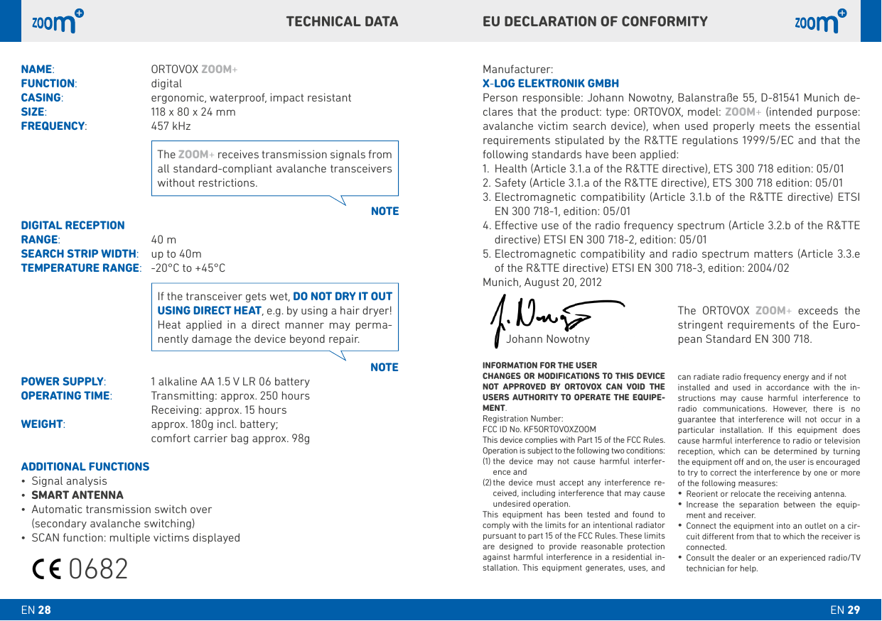 NAME:    ORTOVOX ZOOM+FUNCTION:     digital CASING:     ergonomic, waterproof, impact resistantSIZE:     118 x 80 x 24 mmFREQUENCY:     457 kHzDIGITAL RECEPTION RANGE:    40 mSEARCH STRIP WIDTH:   up to 40mTEMPERATURE RANGE:   -20°C to +45°CPOWER SUPPLY:   1 alkaline AA 1.5 V LR 06 batteryOPERATING TIME:  Transmitting: approx. 250 hours  Receiving: approx. 15 hoursWEIGHT:     approx. 180g incl. battery;     comfort carrier bag approx. 98gADDITIONAL FUNCTIONS• Signal analysis• SMART ANTENNA• Automatic transmission switch over (secondary avalanche switching)• SCAN function: multiple victims displayedNOTENOTEThe ZOOM+ receives transmission signals from all standard-compliant avalanche transceivers without restrictions.If the transceiver gets wet, DO NOT DRY IT OUT USING DIRECT HEAT, e.g. by using a hair dryer! Heat applied in a direct manner may perma-nently damage the device beyond repair.EU DECLARATION OF CONFORMITYTECHNICAL DATAManufacturer:X-LOG ELEkTRONIk GMbHPerson responsible: Johann Nowotny, Balanstraße 55, D-81541 Munich de-clares that the product: type: ORTOVOX, model: ZOOM+ (intended purpose: avalanche victim search device), when used properly meets the essential requirements stipulated by the R&amp;TTE regulations 1999/5/EC and that the following standards have been applied:1.  Health (Article 3.1.a of the R&amp;TTE directive), ETS 300 718 edition: 05/012. Safety (Article 3.1.a of the R&amp;TTE directive), ETS 300 718 edition: 05/013.  Electromagnetic compatibility (Article 3.1.b of the R&amp;TTE directive) ETSI EN 300 718-1, edition: 05/014.  Eective use of the radio frequency spectrum (Article 3.2.b of the R&amp;TTE directive) ETSI EN 300 718-2, edition: 05/015.  Electromagnetic compatibility and radio spectrum matters (Article 3.3.e of the R&amp;TTE directive) ETSI EN 300 718-3, edition: 2004/02Munich, August 20, 2012        Johann NowotnyINFORMATION FOR THE USERCHANGES OR MODIFICATIONS TO THIS DEVICE NOT APPROVED bY ORTOVOX CAN VOID THE USERS AUTHORITY TO OPERATE THE EQUIPE-MENT.Registration Number: FCC ID No. KF5ORTOVOXZOOMThis device complies with Part 15 of the FCC Rules. Operation is subject to the following two conditions:(1)  the device may not cause harmful interfer-ence and(2)  the device must accept any interference re-ceived, including interference that may cause undesired operation.This equipment has been tested and found to comply with the limits for an intentional radiator pursuant to part 15 of the FCC Rules. These limits are designed to provide reasonable protection against harmful interference in a residential in-stallation. This equipment generates, uses, and can radiate radio frequency energy and if notinstalled and used in accordance with the in-structions may cause harmful interference to radio communications. However, there is no guarantee that interference will not occur in a particular installation. If this equipment does cause harmful interference to radio or television reception, which can be determined by turning the equipment o and on, the user is encouraged to try to correct the interference by one or more of the following measures:•Reorient or relocate the receiving antenna.•Increase the separation between the equip-ment and receiver.•Connect the equipment into an outlet on a cir-cuit dierent from that to which the receiver is connected.•Consult the dealer or an experienced radio/TV technician for help.The ORTOVOX ZOOM+ exceeds the stringent requirements of the Euro-pean Standard EN 300 718.EN 29EN 280682