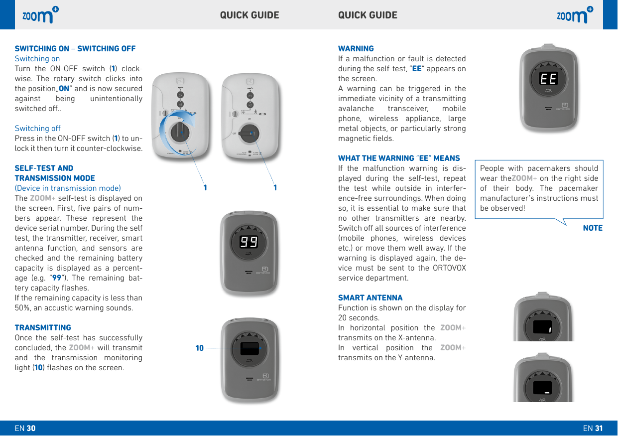 1 110QUICk GUIDE QUICk GUIDE WARNINGIf a malfunction or fault is detected during the self-test, “EE” appears on the screen. A warning can be triggered in the immediate vicinity of a transmitting avalanche transceiver, mobile phone, wireless appliance, large metal objects, or particularly strong magnetic ﬁelds.WHAT THE WARNING “EE” MEANSIf the malfunction warning is dis-played during the self-test, repeat the test while outside in interfer-ence-free surroundings. When doing so, it is essential to make sure that no other transmitters are nearby. Switch o all sources of interference (mobile phones, wireless devices etc.) or move them well away. If the warning is displayed again, the de-vice must be sent to the ORTOVOX service department. SMART ANTENNA Function is shown on the display for 20 seconds.In horizontal position the ZOOM+ transmits on the X-antenna.In vertical position the ZOOM+  transmits on the Y-antenna.SWITCHING ON – SWITCHING OFFSwitching onTurn the ON-OFF switch (1) clock-wise. The rotary switch clicks into the position„ON“ and is now secured against being unintentionally switched o.. Switching oPress in the ON-OFF switch (1) to un-lock it then turn it counter-clockwise.SELF-TEST AND TRANSMISSION MODE(Device in transmission mode)The ZOOM+ self-test is displayed on the screen. First, ﬁve pairs of num-bers appear. These represent the device serial number. During the self test, the transmitter, receiver, smart antenna function, and sensors are checked and the remaining battery capacity is displayed as a percent-age (e.g. “99”). The remaining bat-tery capacity ﬂashes.If the remaining capacity is less than 50%, an accustic warning sounds.TRANSMITTINGOnce the self-test has successfully concluded, the ZOOM+ will transmit and the transmission monitoring light (10) ﬂashes on the screen.  People with pacemakers should wear theZOOM+ on the right side of their body. The pacemaker manufacturer’s instructions must be observed!NOTEEN 31EN 30