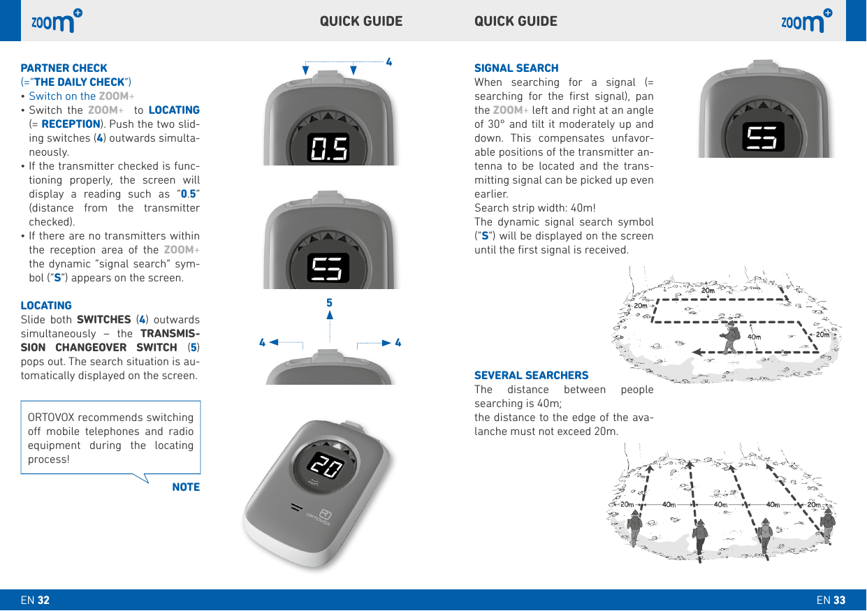 4544SIGNAL SEARCHWhen searching for a signal (= searching for the ﬁrst signal), pan the ZOOM+ left and right at an angle of 30° and tilt it moderately up and down. This compensates unfavor-able positions of the transmitter an-tenna to be located and the trans-mitting signal can be picked up even earlier.Search strip width: 40m!The dynamic signal search symbol (“S”) will be displayed on the screen until the ﬁrst signal is received.SEVERAL SEARCHERSThe distance between people searching is 40m;the distance to the edge of the ava-lanche must not exceed 20m.PARTNER CHECk(=“THE DAILY CHECk”)•Switch on the ZOOM+ •Switch the ZOOM+  to LOCATING  (= RECEPTION). Push the two slid-ing switches (4) outwards simulta-neously.•If the transmitter checked is func-tioning properly, the screen will display a reading such as “0.5” (distance from the transmitter checked). •If there are no transmitters within the reception area of the ZOOM+ the dynamic “signal search” sym-bol (“S”) appears on the screen.LOCATINGSlide both SWITCHES (4) outwards simultaneously – the TRANSMIS-SION CHANGEOVER SWITCH (5) pops out. The search situation is au-tomatically displayed on the screen. QUICk GUIDEQUICk GUIDEORTOVOX recommends switching o mobile telephones and radio equipment during the locating process!NOTEEN 33EN 32