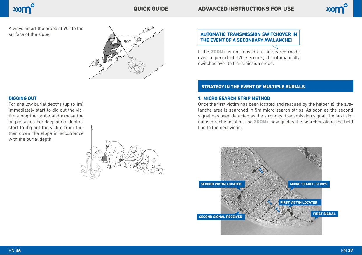 5 m 5 m5 mAlways insert the probe at 90° to the surface of the slope. DIGGING OUTFor shallow burial depths (up to 1m) immediately start to dig out the vic-tim along the probe and expose the air passages. For deep burial depths, start to dig out the victim from fur-ther down the slope in accordance with the burial depth.ADVANCED INSTRUCTIONS FOR USEQUICk GUIDE1.  MICRO SEARCH STRIP METHODOnce the ﬁrst victim has been located and rescued by the helper(s), the ava-lanche area is searched in 5m micro search strips. As soon as the second signal has been detected as the strongest transmission signal, the next sig-nal is directly located. The ZOOM+ now guides the searcher along the ﬁeld line to the next victim.STRATEGY IN THE EVENT OF MULTIPLE bURIALS:AUTOMATIC TRANSMISSION SWITCHOVER IN THE EVENT OF A SECONDARY AVALANCHE!If the ZOOM+ is not moved during search mode over a period of 120 seconds, it automatically switches over to transmission mode.FIRST SIGNALFIRST VICTIM LOCATEDSECOND VICTIM LOCATEDSECOND SIGNAL RECEIVEDMICRO SEARCH STRIPSEN 37EN 36