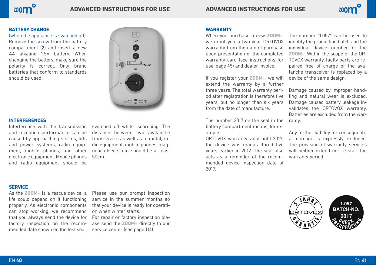 ADVANCED INSTRUCTIONS FOR USEADVANCED INSTRUCTIONS FOR USEbATTERY CHANGE(when the appliance is switched o)Remove the screw from the battery compartment (2) and insert a new  AA alkaline 1.5V battery. When changing the battery, make sure the polarity is correct. Only brand  batteries that conform to standards should be used.WARRANTYWhen you purchase a new ZOOM+, we grant you a two-year ORTOVOX warranty from the date of purchase upon presentation of the completed warranty card (see instructions for use, page 45) and dealer invoice. If you register your ZOOM+, we will extend the warranty by a further three years. The total warranty peri-od after registration is therefore ﬁve years, but no longer than six years from the date of manufacture. The number 2017 on the seal in the battery compartment means, for ex-ample: ORTOVOX warranty valid until 2017; the device was manufactured ﬁve years earlier in 2012. The seal also acts as a reminder of the recom-mended device inspection date of 2017. The number “1.057” can be used to identify the production batch and the individual device number of the ZOOM+. Within the scope of the OR-TOVOX warranty, faulty parts are re-paired free of charge or the ava-lanche transceiver is replaced by a device of the same design. Damage caused by improper hand-ling and natural wear is excluded. Damage caused battery leakage in-validates the ORTOVOX warranty. Batteries are excluded from the war-ranty. Any further liability for consequenti-al damage is expressly excluded. The provision of warranty services will neither extend nor re-start the warranty period.INTERFERENCESInterference with the transmission and reception performance can be caused by approaching storms, lifts and power systems, radio equip-ment, mobile phones, and other electronic equipment. Mobile phones and radio equipment should be  switched o whilst searching. The distance between two avalanche transceivers as well as to metal, ra-dio equipment, mobile phones, mag-netic objects, etc. should be at least 50cm.SERVICEAs the ZOOM+ is a rescue device, a life could depend on it functioning properly. As electronic components can stop working, we recommend that you always send the device for factory inspection on the recom-mended date shown on the test seal.Please use our prompt inspection service in the summer months so  that your device is ready for operati-on when winter starts.For repair or factory inspection ple-ase send the ZOOM+ directly to our service center (see page 114).EN 41EN 40