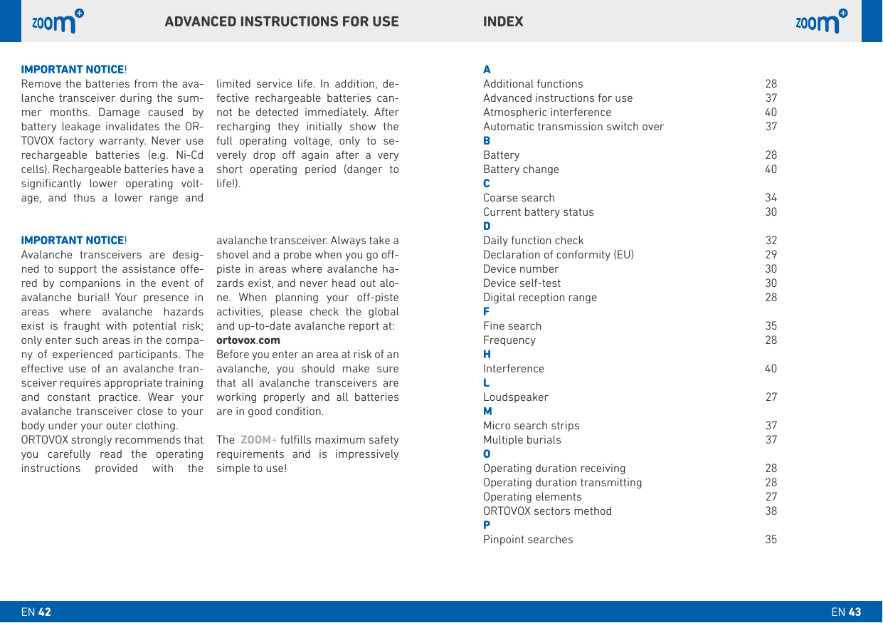 INDEXAAdditional functions   28Advanced instructions for use  37Atmospheric interference   40Automatic transmission switch over  37bBattery   28Battery change  40CCoarse search  34Current battery status  30DDaily function check   32Declaration of conformity (EU)  29Device number  30Device self-test   30Digital reception range  28FFine search  35 Frequency 28HInterference 40LLoudspeaker 27M Micro search strips   37Multiple burials  37OOperating duration receiving   28Operating duration transmitting  28Operating elements   27ORTOVOX sectors method  38PPinpoint searches  35IMPORTANT NOTICE!Avalanche transceivers are desig-ned to support the assistance oe-red by companions in the event of avalanche burial! Your presence in areas where avalanche hazards exist is fraught with potential risk; only enter such areas in the compa-ny of experienced participants. The eective use of an avalanche tran-sceiver requires appropriate training and constant practice. Wear your avalanche transceiver close to your body under your outer clothing. ORTOVOX strongly recommends that you carefully read the operating  instructions provided with the   avalanche transceiver. Always take a shovel and a probe when you go o-piste in areas where avalanche ha-zards exist, and never head out alo-ne. When planning your o-piste activities, please check the global and up-to-date avalanche report at:ortovox.comBefore you enter an area at risk of an avalanche, you should make sure that all avalanche transceivers are working properly and all batteries are in good condition.The  ZOOM+ fulﬁlls maximum safety requirements and is impressively simple to use!IMPORTANT NOTICE!Remove the batteries from the ava-lanche transceiver during the sum-mer months. Damage caused by battery leakage invalidates the OR-TOVOX factory warranty. Never use rechargeable batteries (e.g. Ni-Cd cells). Rechargeable batteries have a signiﬁcantly lower operating volt-age, and thus a lower range and   limited service life. In addition, de-fective rechargeable batteries can-not be detected immediately. After recharging they initially show the full operating voltage, only to se-verely drop o again after a very short operating period (danger to life!).ADVANCED INSTRUCTIONS FOR USEEN 43EN 42