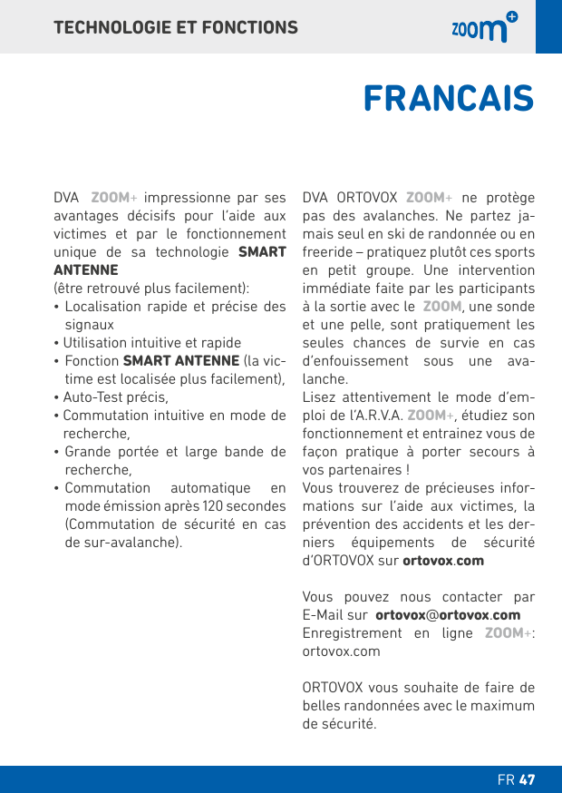 FR  DT TECHNOLOGIE ET FONCTIONSDVA  ZOOM+ impressionne par ses avantages décisifs pour l’aide aux victimes et par le fonctionnement unique de sa technologie SMART ANTENNE(être retrouvé plus facilement):    signaux SMART ANTENNE (la vic-time est localisée plus facilement),recherche,      recherche,   mode émission après 120 secondes     de sur-avalanche).DVA ORTOVOX ZOOM+ ne protège pas des avalanches. Ne partez ja-mais seul en ski de randonnée ou en freeride – pratiquez plutôt ces sports     immédiate faite par les participants à la sortie avec le  ZOOM, une sonde et une pelle, sont pratiquement les seules chances de survie en cas d’enfouissement sous une ava-lanche.     -ploi de l’A.R.V.A. ZOOM+, étudiez son fonctionnement et entrainez vous de façon pratique à porter secours à vos partenaires !Vous trouverez de précieuses infor-mations sur l’aide aux victimes, la prévention des accidents et les der-niers équipements de sécurité  d‘ORTOVOX sur ortovox.comVous pouvez nous contacter par  E-Mail sur  ortovox@ortovox.comEnregistrement en ligne ZOOM+:  ortovox.comORTOVOX vous souhaite de faire de de sécurité.FRANCAIS