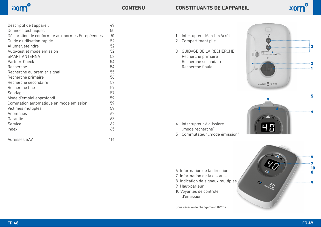 FR FR CONSTITUANTS DE L‘APPAREILCONTENU1  Interrupteur Marche/Arrêt 3     Recherche primaire  Recherche secondaire  Recherche ﬁnale4   Interrupteur à glissière   „mode recherche“ 6  Information de la direction7  Information de la distance8  Indication de signaux multiples10 Voyantes de contróle  d‘émissionSous réserve de changement, 8/2012Descriptif de l‘appareil   49 Données techniques   50Déclaration de conformité aux normes Européennes  51 Allumer, éteindre   52Auto-test et mode émission   52SMART ANTENNA  53 Recherche   54Recherche du premier signal   55Recherche primaire  56Recherche secondaire   57Recherche ﬁne  57Sondage   57Mode d’emploi approfondi   59 Victimes multiples   59Anomalies 62 Service   62Index 65Adresses SAV  114