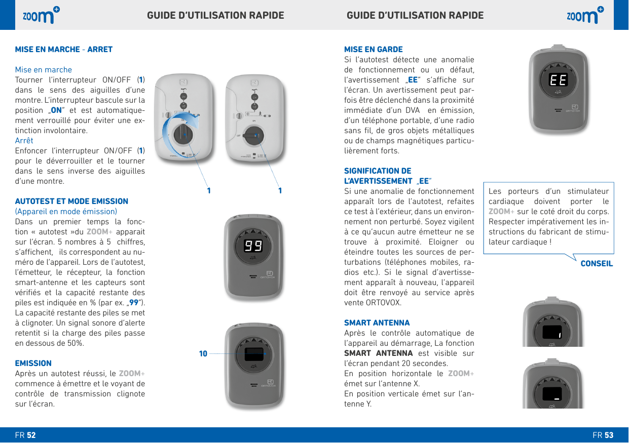   GUIDE D’UTILISATION RAPIDEGUIDE D’UTILISATION RAPIDE MISE EN GARDESi l’autotest détecte une anomalie de fonctionnement ou un défaut, l’avertissement „EE   -fois être déclenché dans la proximité immédiate d’un DVA  en émission,      ou de champs magnétiques particu-lièrement forts. SIGNIFICATION DE L’AVERTISSEMENT  „EE“Si une anomalie de fonctionnement apparaît lors de l’autotest, refaites ce test à l’extérieur, dans un environ-à ce qu’aucun autre émetteur ne se trouve à proximité. Eloigner ou éteindre toutes les sources de per-   -dios etc.). Si le signal d’avertisse-ment apparaît à nouveau, l’appareil doit être renvoyé au service après vente ORTOVOX.SMART ANTENNA Après le contrôle automatique de SMART ANTENNA   l’écran pendant 20 secondes. En position horizontale le ZOOM+ émet sur l’antenne X.En position verticale émet sur l’an-tenne Y. MISE EN MARCHE - ARRETMise en marche Tourner l’interrupteur ON/OFF () dans le sens des aiguilles d’une position „ON“ et est automatique-ment verrouillé pour éviter une ex-tinction involontaire.ArrêtEnfoncer l’interrupteur ON/OFF () pour le déverrouiller et le tourner dans le sens inverse des aiguilles d’une montre.AUTOTEST ET MODE EMISSION (Appareil en mode émission)Dans un premier temps la fonc-tion« autotest »du ZOOM+ apparait        -l’émetteur, le récepteur, la fonction smart-antenne et les capteurs sont vériﬁés et la capacité restante des piles est indiquée en % (par ex. „“). retentit si la charge des piles passe en dessous de 50%.EMISSIONAprès un autotest réussi, le ZOOM+ commence à émettre et le voyant de contrôle de transmission clignote sur l’écran.   cardiaque doivent porter le ZOOM+ sur le coté droit du corps. Respecter impérativement les in--lateur cardiaque !CONSEILFR FR 