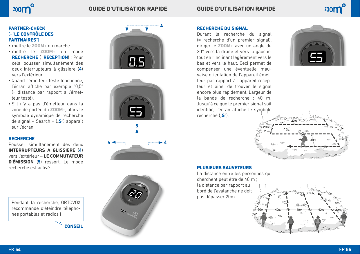 RECHERCHE DU SIGNALDurant la recherche du signal  (= recherche d’un premier signal), diriger le ZOOM+ avec un angle de 30° vers la droite et vers la gauche, tout en l’inclinant légèrement vers le   compenser une éventuelle mau-vaise orientation de l’appareil émet-teur par rapport à l’appareil récep-teur et ainsi de trouver le signal           recherche („S“).PLUSIEURS SAUVETEURScherchent peut être de 40 m ; la distance par rapport au pas dépasser 20m. PARTNER-CHECK(=“LE CONTRÔLE DES PARTNAIRES”)mettre le ZOOM+ en marchemettre le ZOOM+ en mode  RECHERCHE (=RECEPTION) ; Pour cela, pousser simultanément des deux interrupteurs à glissière () vers l’extérieur.      (= distance par rapport à l’émet-teur testé).      zone de portée du ZOOM+, alors le    de signal « Search » („S“) apparaît sur l’écranRECHERCHEPousser simultanément des deux INTERRUPTEURS A GLISSIERE () vers l’extérieur – LE COMMUTATEUR D’ÉMISSION (   recherche est activè.GUIDE D’UTILISATION RAPIDE GUIDE D’UTILISATION RAPIDE Pendant la recherche, ORTOVOX recommande d’éteindre télépho-CONSEILFR FR 