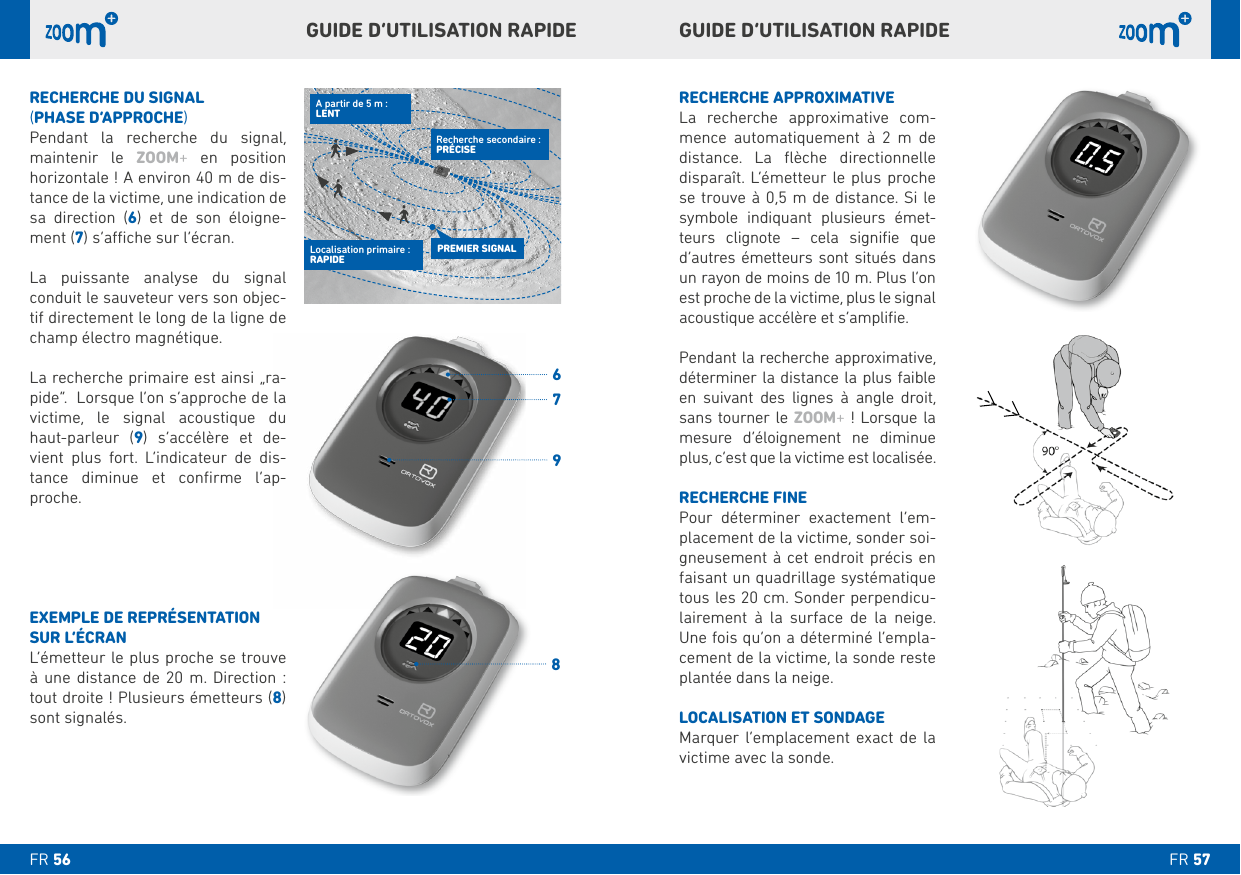 RECHERCHE APPROXIMATIVE   -mence automatiquement à 2 m de     se trouve à 0,5 m de distance. Si le    -teurs clignote – cela signiﬁe que d’autres émetteurs sont situés dans un rayon de moins de 10 m. Plus l’on est proche de la victime, plus le signal acoustique accélère et s’ampliﬁe.  Pendant la recherche approximative,  en suivant des lignes à angle droit, sans tourner le ZOOM+mesure d’éloignement ne diminue plus, c’est que la victime est localisée. RECHERCHE FINEPour déterminer exactement l’em-placement de la victime, sonder soi-gneusement à cet endroit précis en faisant un quadrillage systématique tous les 20 cm. Sonder perpendicu-lairement à la surface de la neige. -cement de la victime, la sonde reste plantée dans la neige.LOCALISATION ET SONDAGEMarquer l’emplacement exact de la victime avec la sonde.RECHERCHE DU SIGNAL (PHASE D’APPROCHE)Pendant la recherche du signal, maintenir le ZOOM+ en position  horizontale ! A environ 40 m de dis-tance de la victime, une indication de sa direction () et de son éloigne-ment (    -tif directement le long de la ligne de champ électro magnétique. -victime, le signal acoustique du haut-parleur () s’accélère et de-     -tance diminue et conﬁrme l’ap-proche.EXEMPLE DE REPRÉSENTATION SUR L’ÉCRANà une distance de 20 m. Direction : tout droite ! Plusieurs émetteurs () sont signalés.GUIDE D’UTILISATION RAPIDE GUIDE D’UTILISATION RAPIDE PREMIER SIGNALLocalisation primaire : RAPIDEA partir de 5 m :LENTRecherche secondaire : PRÉCISEFR FR 