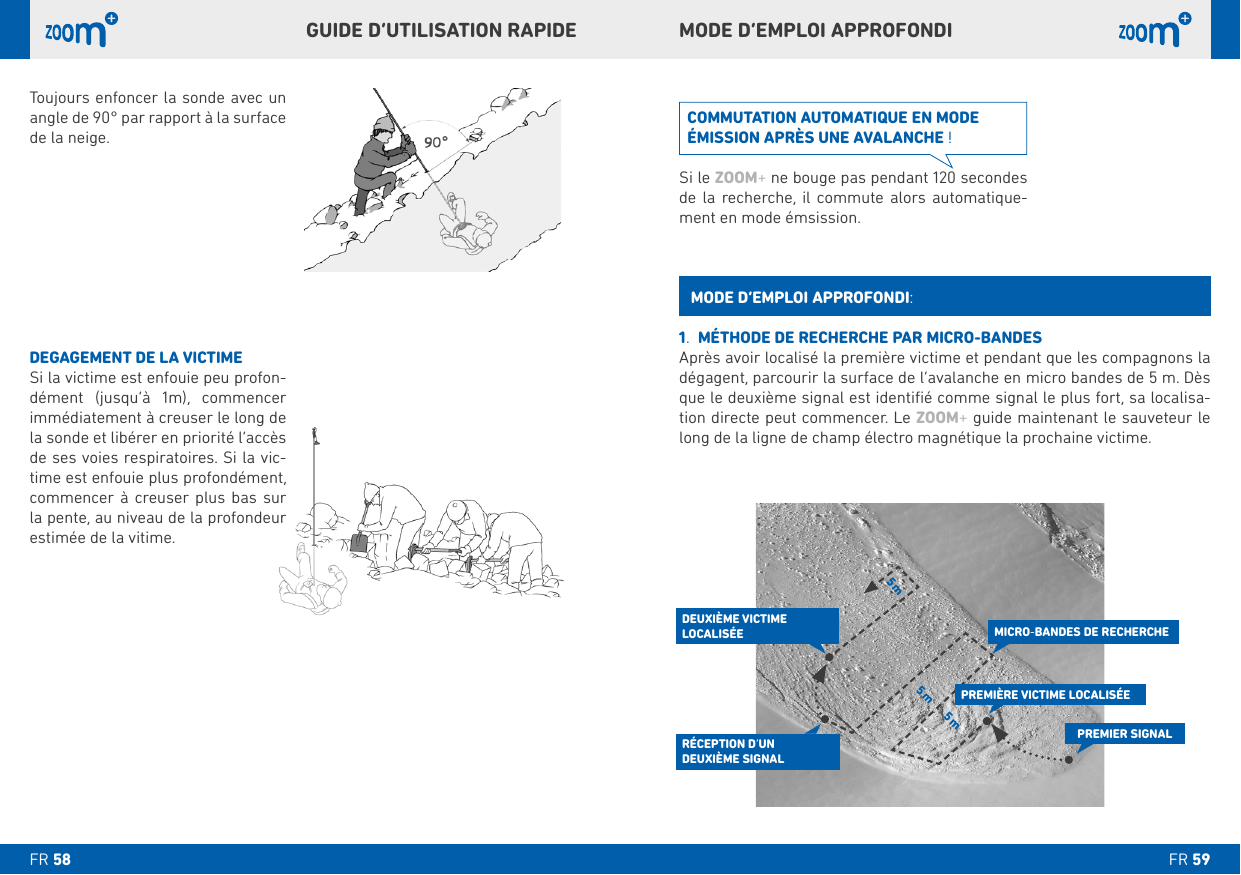  m  m mToujours enfoncer la sonde avec un angle de 90° par rapport à la surface de la neige.DEGAGEMENT DE LA VICTIMESi la victime est enfouie peu profon-dément (jusqu’à 1m), commencer immédiatement à creuser le long de de ses voies respiratoires. Si la vic-time est enfouie plus profondément,      la pente, au niveau de la profondeur estimée de la vitime.MODE D’EMPLOI APPROFONDIGUIDE D’UTILISATION RAPIDE .  MÉTHODE DE RECHERCHE PAR MICRO-BANDESAprès avoir localisé la première victime et pendant que les compagnons la que le deuxième signal est identiﬁé comme signal le plus fort, sa localisa-ZOOM+ guide maintenant le sauveteur le long de la ligne de champ électro magnétique la prochaine victime.MODE D’EMPLOI APPROFONDI:COMMUTATION AUTOMATIQUE EN MODE ÉMISSION APRÈS UNE AVALANCHE !Si le ZOOM+de la recherche, il commute alors automatique-ment en mode émsission. PREMIER SIGNALPREMIÈRE VICTIME LOCALISÉEDEUXIÈME VICTIME LOCALISÉERÉCEPTION D’UN  DEUXIÈME SIGNALMICRO-BANDES DE RECHERCHEFR FR 