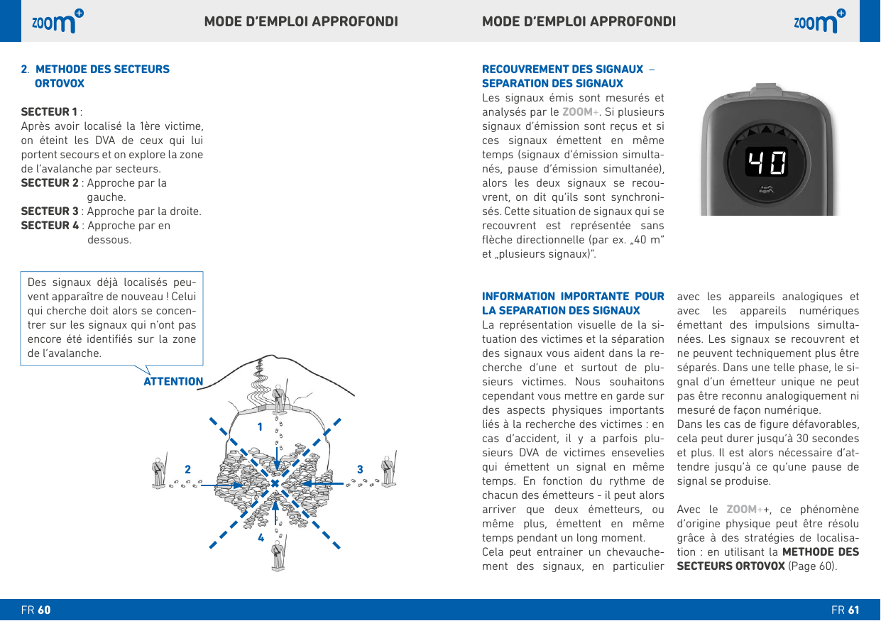 avec les appareils analogiques et avec les appareils numériques émettant des impulsions simulta-     ne peuvent techniquement plus être séparés. Dans une telle phase, le si-gnal d’un émetteur unique ne peut pas être reconnu analogiquement ni mesuré de façon numérique. cela peut durer jusqu’à 30 secondes et plus. Il est alors nécessaire d’at-tendre jusqu’à ce qu’une pause de signal se produise. Avec le ZOOM++, ce phénomène d’origine physique peut être résolu grâce à des stratégies de localisa-tion : en utilisant la METHODE DES  SECTEURS ORTOVOX (Page 60).RECOUVREMENT DES SIGNAUX  – SEPARATION DES SIGNAUX     analysés par le ZOOM+. Si plusieurs signaux d’émission sont reçus et si ces signaux émettent en même temps (signaux d’émission simulta-nés, pause d’émission simultanée), alors les deux signaux se recou-vrent, on dit qu’ils sont synchroni-recouvrent est représentée sans et „plusieurs signaux)“.INFORMATION IMPORTANTE POUR LA SEPARATION DES SIGNAUX     -tuation des victimes et la séparation des signaux vous aident dans la re-cherche d’une et surtout de plu-sieurs victimes. Nous souhaitons cependant vous mettre en garde sur des aspects physiques importants liés à la recherche des victimes : en cas d’accident, il y a parfois plu-sieurs DVA de victimes ensevelies qui émettent un signal en même temps. En fonction du rythme de chacun des émetteurs - il peut alors arriver que deux émetteurs, ou même plus, émettent en même temps pendant un long moment.     -ment des signaux, en particulier .   METHODE DES SECTEURS      ORTOVOXSECTEUR  :Après avoir localisé la 1ère victime, on éteint les DVA de ceux qui lui portent secours et on explore la zone de l’avalanche par secteurs.SECTEUR  :  Approche par la  gauche.SECTEUR  : Approche par la droite.SECTEUR  :  Approche par en dessous.ATTENTIONDes signaux déjà localisés peu-qui cherche doit alors se concen-trer sur les signaux qui n’ont pas encore été identiﬁés sur la zone de l’avalanche.MODE D’EMPLOI APPROFONDIMODE D’EMPLOI APPROFONDIFR FR 