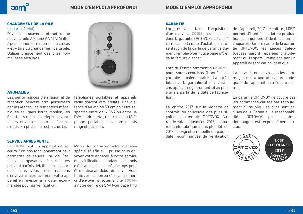 MODE D’EMPLOI APPROFONDIMODE D’EMPLOI APPROFONDICHANGEMENT DE LA PILE (appareil éteint)Dévisser le couvercle et mettre une nouvelle pile Alkaline AA 1.5V. Veiller à positionner correctement les pôles + et – lors du changement de la pile.      -malisées alcalines.GARANTIE   d’un nouveau ZOOM+, nous accor-dons la garantie ORTOVOX de 2 ans à compter de la date d’achat, sur pré-sentation de la carte de garantie dû-ment remplie (voir notice page 67) et de la facture d’achat. ZOOM+, nous vous accordons 3 années de  totale de la garantie atteint ainsi 5 ans après enregistrement, et au plus -tion.       contrôle du couvercle des piles si-    --date recommandée de vériﬁcation     permet d’identiﬁer le lot de produc-tion et le numéro d’identiﬁcation de l’appareil. Dans le cadre de la garan-tie ORTOVOX, les pièces défec-tueuses seront réparées gratuite-ment ou l’appareil remplacé par un -mages dus à une utilisation inadé-quate de l’appareil ou à l’usure nor-male. les dommages causés par l’écoule-      --lité d’ORTOVOX pour d’autres dommages est expressément ex-clue. ANOMALIES       par les orages, les remontées méca-niques et lignes haute tension, les émetteurs radio, les téléphones por-    -niques. En phase de recherche, les         -tance d’au moins 50 cm doit être re-spectée entre deux DVA ou entre un DVA  et du métal, une radio, un télé-   magnétiques, etc…SERVICE APRES VENTE ZOOM+ est un appareil de se-     -tains composants électroniques peuvent parfois défaillir – c’est pour-quoi nous vous recommandons d’envoyer impérativement votre ap-pareil en révision à la date recom-mandée pour sa vériﬁcation. Merci de contacter votre magasin spécialisé aﬁn qu’il puisse nous en-voyer votre appareil à notre service de vériﬁcation pendant les mois d’été, aﬁn qu’il soit prêt à temps pour toute vériﬁcation ou réparation, mer-ci d’envoyer directement le ZOOM+  à notre centre de SAV (voir page 114.)CONTROLLOCONTRÔLE5 ANSFR FR 