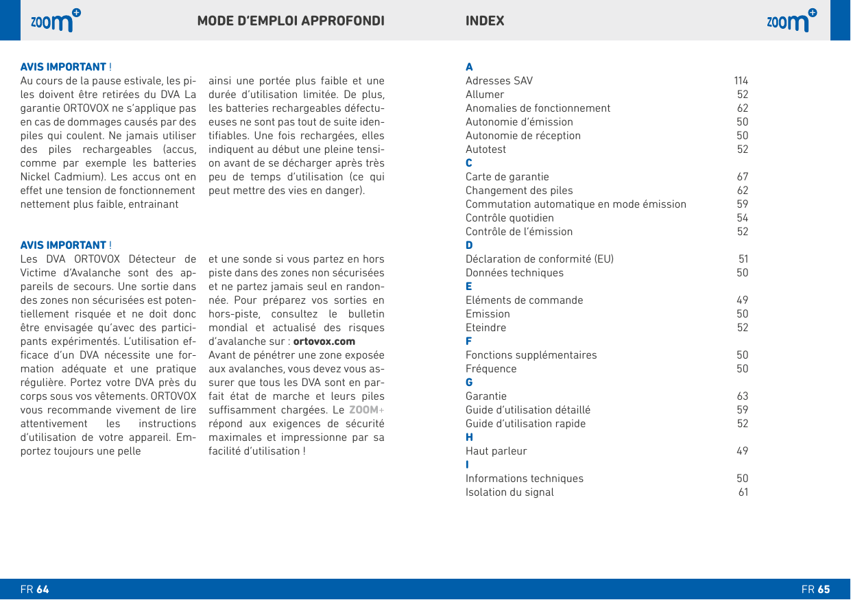 INDEXAAdresses SAV  114 Allumer 52Anomalies de fonctionnement  62Autonomie d’émission  50Autonomie de réception  50Autotest 52C     D Données techniques  50EEléments de commande  49Emission 50Eteindre 52FFonctions supplémentaires  50Fréquence 50G   H IInformations techniques  50Isolation du signal  61AVIS IMPORTANT !    Victime d’Avalanche sont des ap-   des zones non sécurisées est poten-tiellement risquée et ne doit donc être envisagée qu’avec des partici- -ﬁcace d’un DVA nécessite une for-mation adéquate et une pratique régulière. Portez votre DVA près du corps sous vos vêtements. ORTOVOX vous recommande vivement de lire attentivement les instructions d’utilisation de votre appareil. Em-portez toujours une pelle et une sonde si vous partez en hors piste dans des zones non sécurisées et ne partez jamais seul en randon-née. Pour préparez vos sorties en    mondial et actualisé des risques d’avalanche sur : ortovox.comAvant de pénétrer une zone exposée aux avalanches, vous devez vous as-surer que tous les DVA sont en par-fait état de marche et leurs piles    ZOOM+ répond aux exigences de sécurité maximales et impressionne par sa facilité d’utilisation !AVIS IMPORTANT !Au cours de la pause estivale, les pi-      garantie ORTOVOX ne s’applique pas en cas de dommages causés par des piles qui coulent. Ne jamais utiliser                   durée d’utilisation limitée. De plus, -euses ne sont pas tout de suite iden-    -on avant de se décharger après très peu de temps d’utilisation (ce qui peut mettre des vies en danger).MODE D’EMPLOI APPROFONDIFR FR 