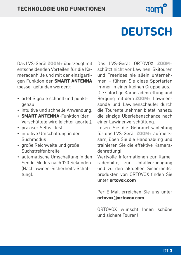 DT DT TECHNOLOGIE UND FUNKTIONENDas LVS-Gerät ZOOM+ überzeugt mit entscheidenden Vorteilen für die Ka-meradenhilfe und mit der einzigarti-gen Funktion der SMART ANTENNA (besser gefunden werden):• ortet Signale schnell und punkt- genau• intuitive und schnelle Anwendung,• SMART ANTENNA-Funktion (der Verschüttete wird leichter geortet),• präziser Selbst-Test • intuitive Umschaltung in den Suchmodus • große Reichweite und große Suchstreifenbreite• automatische Umschaltung in den Sende-Modus nach  Sekunden (Nachlawinen-Sicherheits-Schal-tung).Das LVS-Gerät ORTOVOX ZOOM+ schützt nicht vor Lawinen. Skitouren und Freerides nie allein unterneh-men – führen Sie diese Sportarten immer in einer kleinen Gruppe aus.Die sofortige Kameradenrettung und Bergung mit dem ZOOM+, Lawinen-sonde und Lawinenschaufel durch die Tourenteilnehmer bietet nahezu die einzige Überlebenschance nach einer Lawinenverschüttung.Lesen Sie die Gebrauchsanleitung für das LVS-Gerät ZOOM+ aufmerk-sam, üben Sie die Handhabung und trainieren Sie die eektive Kamera-denrettung!Wertvolle Informationen zur Kame-radenhilfe, zur Unfallvorbeugung und zu den aktuellen Sicherheits-produkten von ORTOVOX ﬁnden Sie unter ortovox.comPer E-Mail erreichen Sie uns unter ortovox@ortovox.comORTOVOX wünscht Ihnen schöne und sichere Touren!DEUTSCH