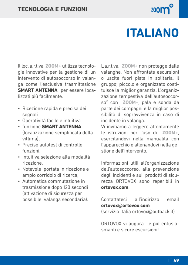 IT 69 DT 069TECNOLOGIA E FUNZIONIIl loc. a.r.t.va. ZOOM+ utilizza tecnolo-gie innovative per la gestione di un intervento di autosoccorso in valan-ga come l‘esclusiva trasmittssione SMART ANTENNA  per essere loca-lizzati più facilmente.• Ricezione rapida e precisa dei segnali• Operatività facile e intuitiva• funzione SMART ANTENNA (localizzazione sempliﬁcata della vittima),• Preciso autotest di controllo funzioni. • Intuitiva selezione alla modalità ricezione.• Notevole  portata in ricezione e ampio corridoio di ricerca, • Automatica commutazione in trasmissione dopo 120 secondi  (attivazione di sicurezza per possibile  valanga secondaria).L‘a.r.t.va.  ZOOM+ non protegge dalle valanghe. Non arontate escursioni o uscite fuori pista in solitaria. Il gruppo; piccolo e organizzato costi-tuisce la miglior garanzia. L’organiz-zazione tempestiva dell’autosoccor-so” con  ZOOM+, pala e sonda da parte dei compagni è la miglior pos-sibilità di sopravvivenza in caso di incidente in valanga.Vi invitiamo a leggere attentamente le istruzioni per l‘uso di  ZOOM+, esercitandovi nella manualità con l’apparecchio e allenandovi nella ge-stione dell’intervento.Informazioni utili all’organizzazione dell’autosoccorso, alla prevenzione degli incidenti e sui  prodotti di sicu-rezza ORTOVOX sono reperibili in ortovox.com.Contattateci all’indirizzo email  ortovox@ortovox.com (servizio Italia ortovox@outback.it)ORTOVOX vi augura  le più entusia-smanti e sicure escursioni!ITALIANO