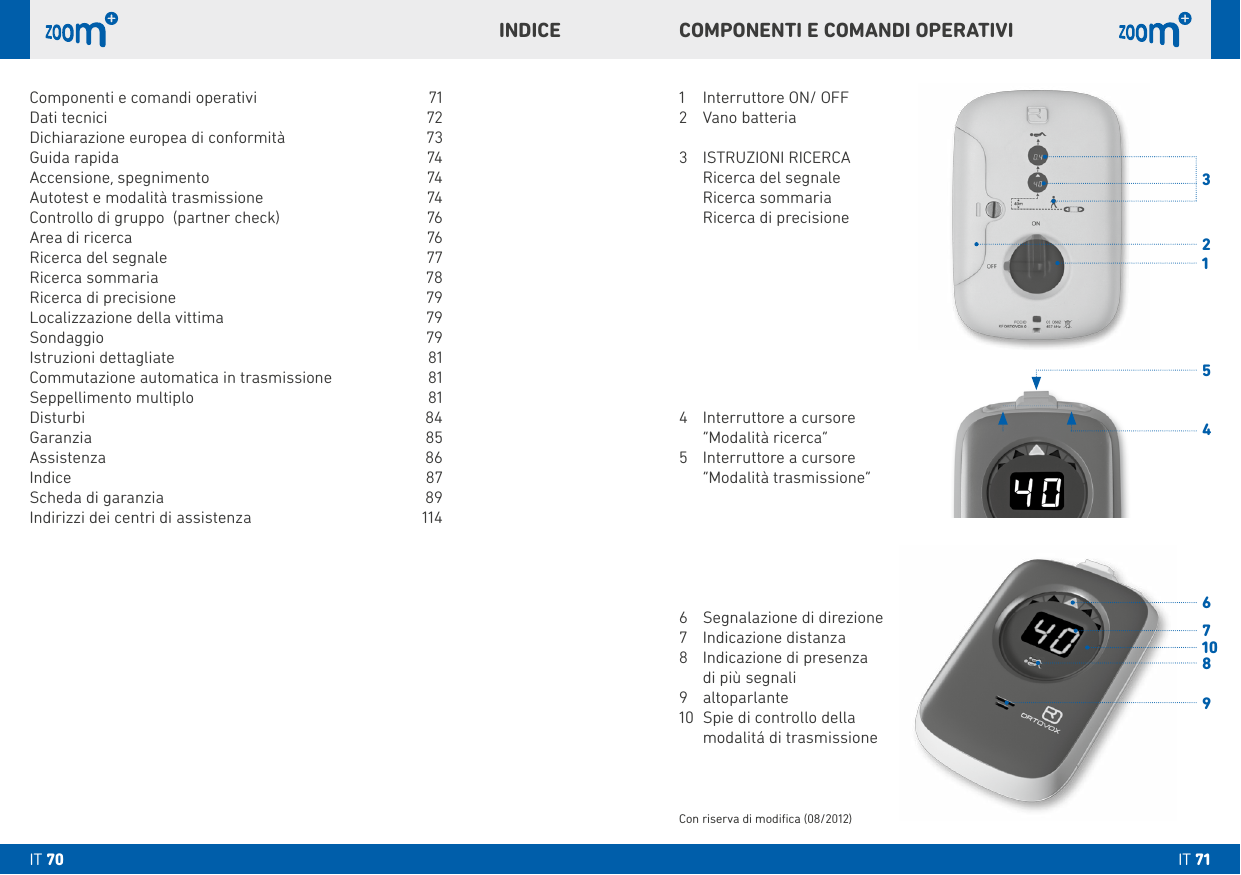 31456789210COMPONENTI E COMANDI OPERATIVIINDICE1  Interruttore ON/ OFF2  Vano batteria3   ISTRUZIONI RICERCA  Ricerca del segnale  Ricerca sommaria  Ricerca di precisione4  Interruttore a cursore   “Modalità ricerca”5  Interruttore a cursore   “Modalità trasmissione”6  Segnalazione di direzione7  Indicazione distanza8  Indicazione di presenza  di più segnali9 altoparlante10  Spie di controllo della   modalitá di trasmissioneCon riserva di modiﬁca (08/2012)Componenti e comandi operativi  71Dati tecnici  72Dichiarazione europea di conformità  73Guida rapida  74Accensione, spegnimento   74Autotest e modalità trasmissione   74Controllo di gruppo  (partner check)  76Area di ricerca  76Ricerca del segnale   77Ricerca sommaria  78Ricerca di precisione  79Localizzazione della vittima   79Sondaggio   79Istruzioni dettagliate  81Commutazione automatica in trasmissione  81Seppellimento multiplo   81Disturbi 84Garanzia 85Assistenza 86Indice 87Scheda di garanzia  89Indirizzi dei centri di assistenza  114IT 71IT 70